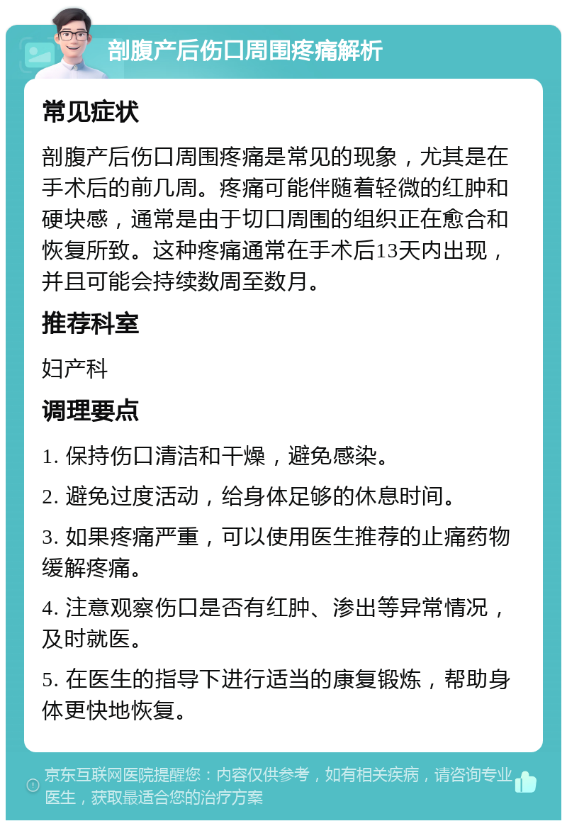 剖腹产后伤口周围疼痛解析 常见症状 剖腹产后伤口周围疼痛是常见的现象，尤其是在手术后的前几周。疼痛可能伴随着轻微的红肿和硬块感，通常是由于切口周围的组织正在愈合和恢复所致。这种疼痛通常在手术后13天内出现，并且可能会持续数周至数月。 推荐科室 妇产科 调理要点 1. 保持伤口清洁和干燥，避免感染。 2. 避免过度活动，给身体足够的休息时间。 3. 如果疼痛严重，可以使用医生推荐的止痛药物缓解疼痛。 4. 注意观察伤口是否有红肿、渗出等异常情况，及时就医。 5. 在医生的指导下进行适当的康复锻炼，帮助身体更快地恢复。