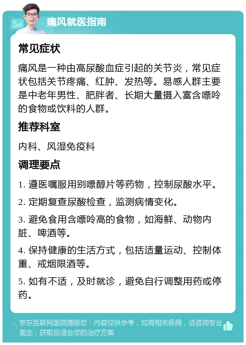 痛风就医指南 常见症状 痛风是一种由高尿酸血症引起的关节炎，常见症状包括关节疼痛、红肿、发热等。易感人群主要是中老年男性、肥胖者、长期大量摄入富含嘌呤的食物或饮料的人群。 推荐科室 内科、风湿免疫科 调理要点 1. 遵医嘱服用别嘌醇片等药物，控制尿酸水平。 2. 定期复查尿酸检查，监测病情变化。 3. 避免食用含嘌呤高的食物，如海鲜、动物内脏、啤酒等。 4. 保持健康的生活方式，包括适量运动、控制体重、戒烟限酒等。 5. 如有不适，及时就诊，避免自行调整用药或停药。