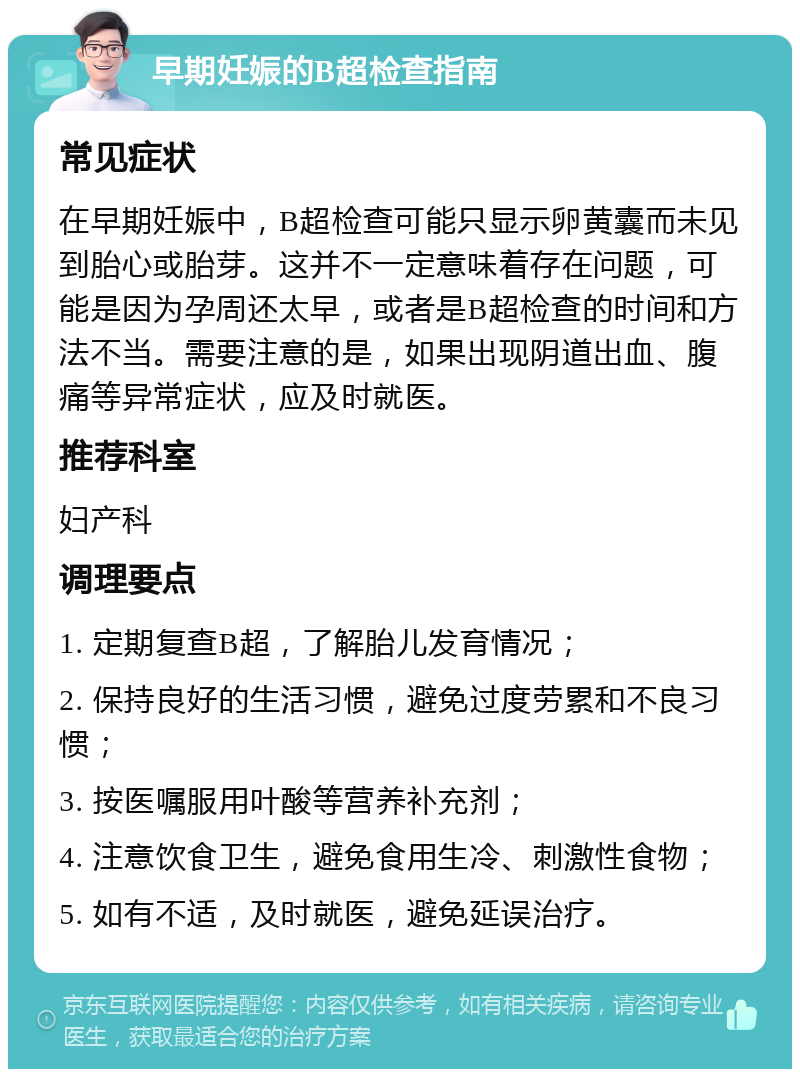 早期妊娠的B超检查指南 常见症状 在早期妊娠中，B超检查可能只显示卵黄囊而未见到胎心或胎芽。这并不一定意味着存在问题，可能是因为孕周还太早，或者是B超检查的时间和方法不当。需要注意的是，如果出现阴道出血、腹痛等异常症状，应及时就医。 推荐科室 妇产科 调理要点 1. 定期复查B超，了解胎儿发育情况； 2. 保持良好的生活习惯，避免过度劳累和不良习惯； 3. 按医嘱服用叶酸等营养补充剂； 4. 注意饮食卫生，避免食用生冷、刺激性食物； 5. 如有不适，及时就医，避免延误治疗。