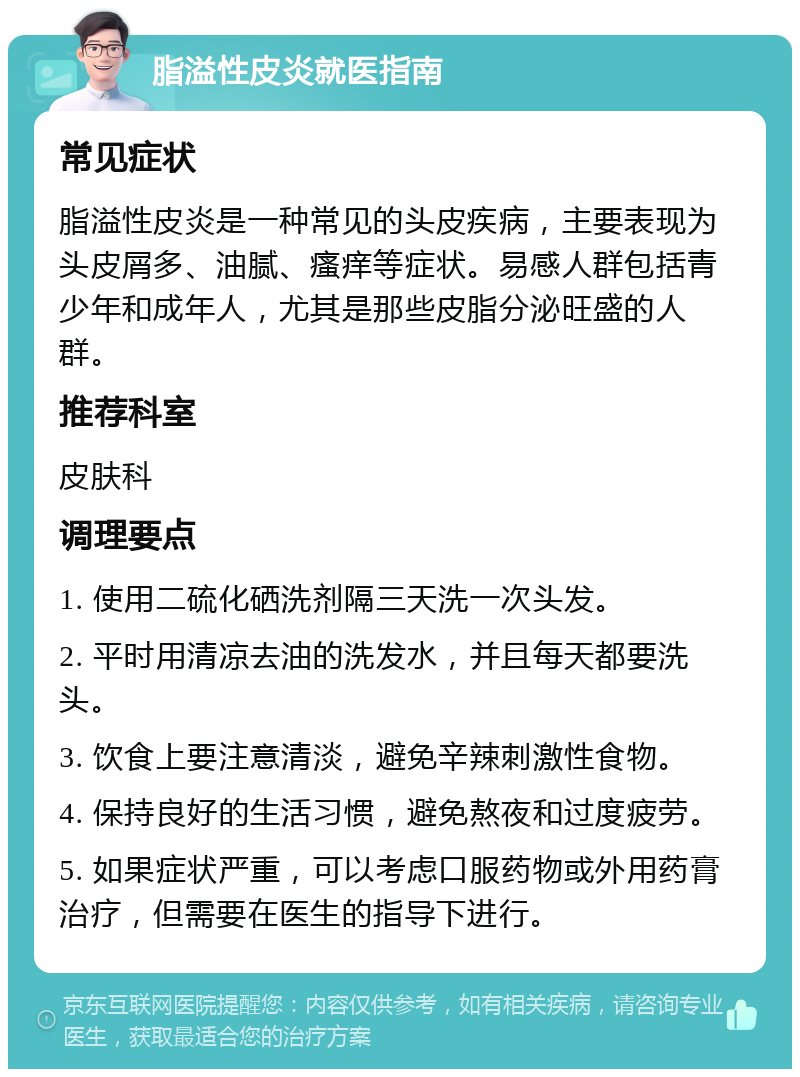 脂溢性皮炎就医指南 常见症状 脂溢性皮炎是一种常见的头皮疾病，主要表现为头皮屑多、油腻、瘙痒等症状。易感人群包括青少年和成年人，尤其是那些皮脂分泌旺盛的人群。 推荐科室 皮肤科 调理要点 1. 使用二硫化硒洗剂隔三天洗一次头发。 2. 平时用清凉去油的洗发水，并且每天都要洗头。 3. 饮食上要注意清淡，避免辛辣刺激性食物。 4. 保持良好的生活习惯，避免熬夜和过度疲劳。 5. 如果症状严重，可以考虑口服药物或外用药膏治疗，但需要在医生的指导下进行。