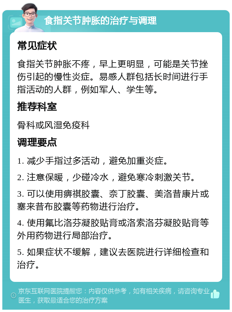 食指关节肿胀的治疗与调理 常见症状 食指关节肿胀不疼，早上更明显，可能是关节挫伤引起的慢性炎症。易感人群包括长时间进行手指活动的人群，例如军人、学生等。 推荐科室 骨科或风湿免疫科 调理要点 1. 减少手指过多活动，避免加重炎症。 2. 注意保暖，少碰冷水，避免寒冷刺激关节。 3. 可以使用痹祺胶囊、奈丁胶囊、美洛昔康片或塞来昔布胶囊等药物进行治疗。 4. 使用氟比洛芬凝胶贴膏或洛索洛芬凝胶贴膏等外用药物进行局部治疗。 5. 如果症状不缓解，建议去医院进行详细检查和治疗。