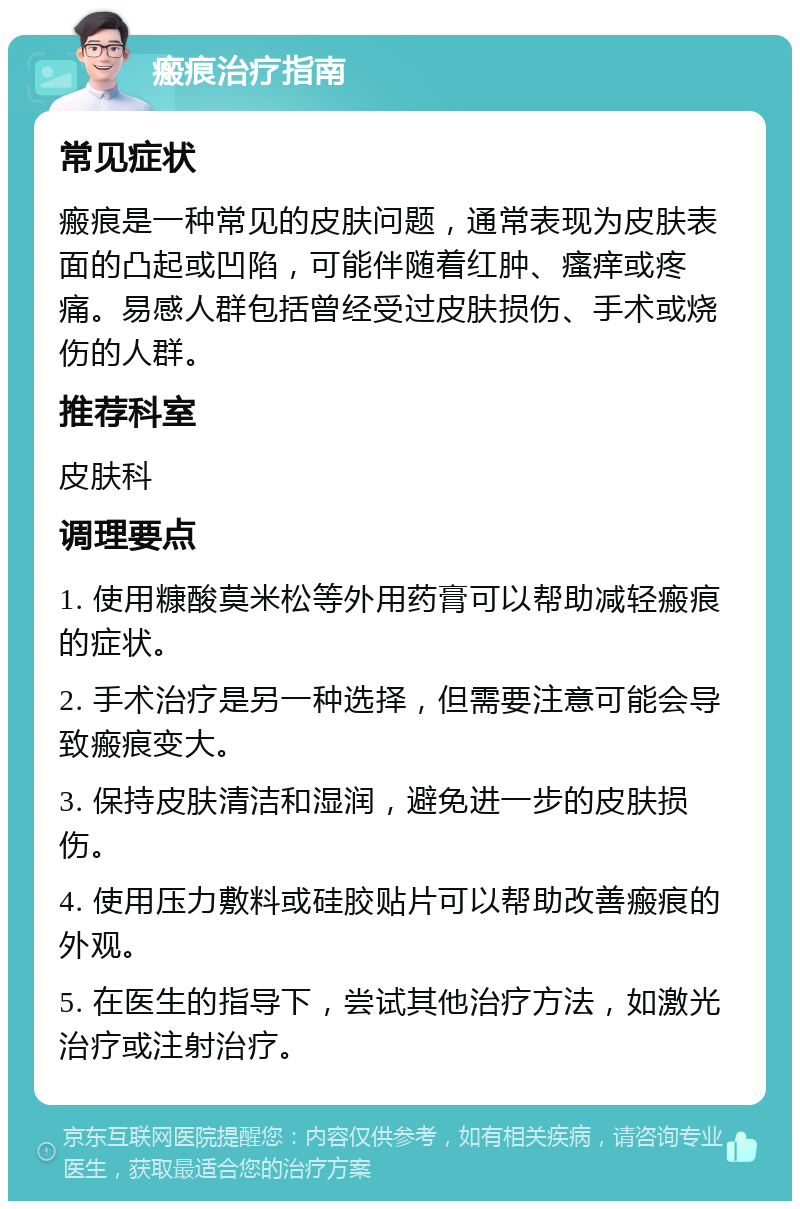 瘢痕治疗指南 常见症状 瘢痕是一种常见的皮肤问题，通常表现为皮肤表面的凸起或凹陷，可能伴随着红肿、瘙痒或疼痛。易感人群包括曾经受过皮肤损伤、手术或烧伤的人群。 推荐科室 皮肤科 调理要点 1. 使用糠酸莫米松等外用药膏可以帮助减轻瘢痕的症状。 2. 手术治疗是另一种选择，但需要注意可能会导致瘢痕变大。 3. 保持皮肤清洁和湿润，避免进一步的皮肤损伤。 4. 使用压力敷料或硅胶贴片可以帮助改善瘢痕的外观。 5. 在医生的指导下，尝试其他治疗方法，如激光治疗或注射治疗。