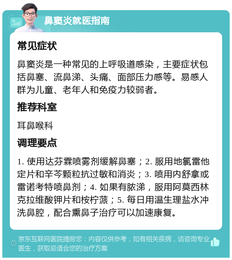 鼻窦炎就医指南 常见症状 鼻窦炎是一种常见的上呼吸道感染，主要症状包括鼻塞、流鼻涕、头痛、面部压力感等。易感人群为儿童、老年人和免疫力较弱者。 推荐科室 耳鼻喉科 调理要点 1. 使用达芬霖喷雾剂缓解鼻塞；2. 服用地氯雷他定片和辛芩颗粒抗过敏和消炎；3. 喷用内舒拿或雷诺考特喷鼻剂；4. 如果有脓涕，服用阿莫西林克拉维酸钾片和桉柠蒎；5. 每日用温生理盐水冲洗鼻腔，配合熏鼻子治疗可以加速康复。