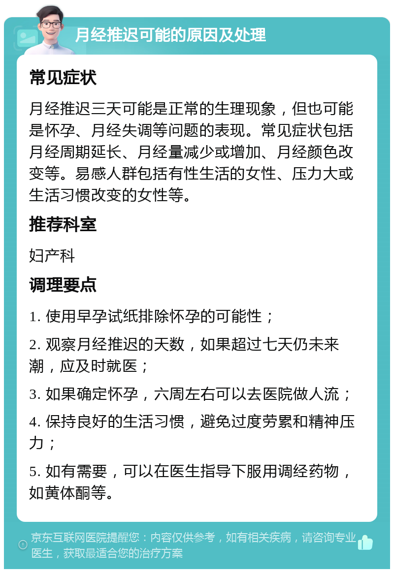 月经推迟可能的原因及处理 常见症状 月经推迟三天可能是正常的生理现象，但也可能是怀孕、月经失调等问题的表现。常见症状包括月经周期延长、月经量减少或增加、月经颜色改变等。易感人群包括有性生活的女性、压力大或生活习惯改变的女性等。 推荐科室 妇产科 调理要点 1. 使用早孕试纸排除怀孕的可能性； 2. 观察月经推迟的天数，如果超过七天仍未来潮，应及时就医； 3. 如果确定怀孕，六周左右可以去医院做人流； 4. 保持良好的生活习惯，避免过度劳累和精神压力； 5. 如有需要，可以在医生指导下服用调经药物，如黄体酮等。