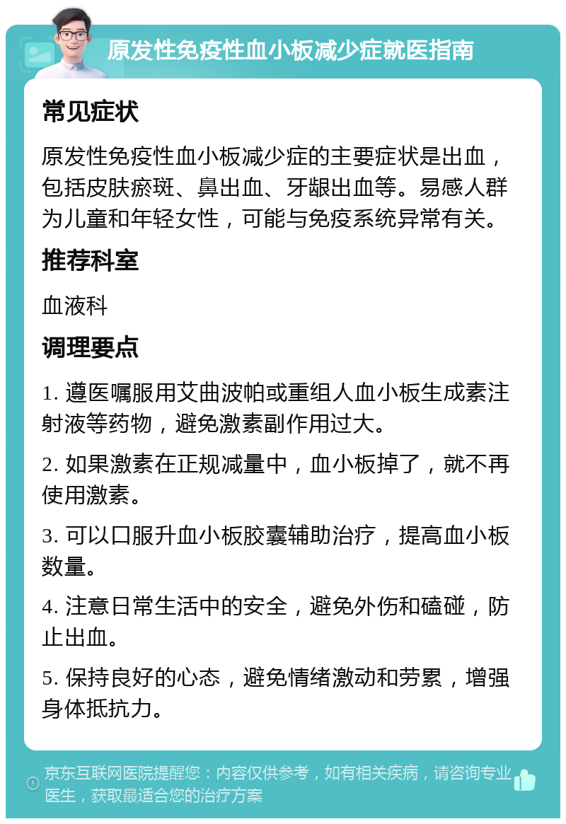 原发性免疫性血小板减少症就医指南 常见症状 原发性免疫性血小板减少症的主要症状是出血，包括皮肤瘀斑、鼻出血、牙龈出血等。易感人群为儿童和年轻女性，可能与免疫系统异常有关。 推荐科室 血液科 调理要点 1. 遵医嘱服用艾曲波帕或重组人血小板生成素注射液等药物，避免激素副作用过大。 2. 如果激素在正规减量中，血小板掉了，就不再使用激素。 3. 可以口服升血小板胶囊辅助治疗，提高血小板数量。 4. 注意日常生活中的安全，避免外伤和磕碰，防止出血。 5. 保持良好的心态，避免情绪激动和劳累，增强身体抵抗力。