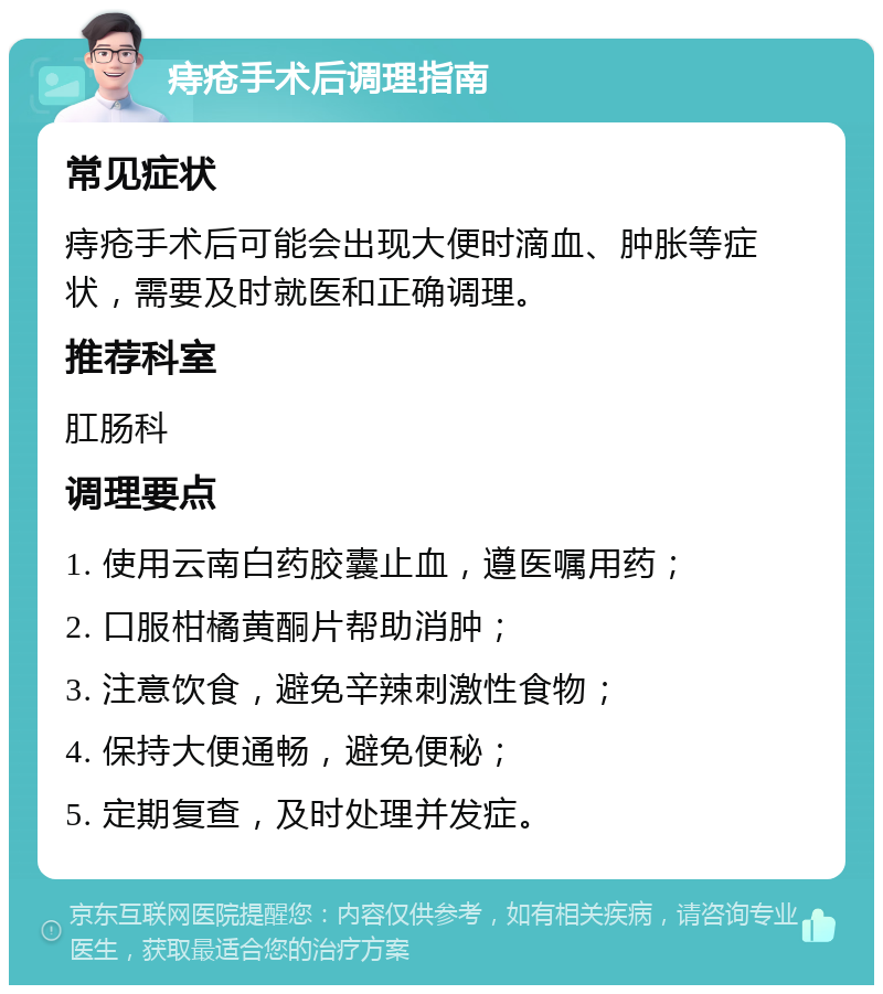 痔疮手术后调理指南 常见症状 痔疮手术后可能会出现大便时滴血、肿胀等症状，需要及时就医和正确调理。 推荐科室 肛肠科 调理要点 1. 使用云南白药胶囊止血，遵医嘱用药； 2. 口服柑橘黄酮片帮助消肿； 3. 注意饮食，避免辛辣刺激性食物； 4. 保持大便通畅，避免便秘； 5. 定期复查，及时处理并发症。