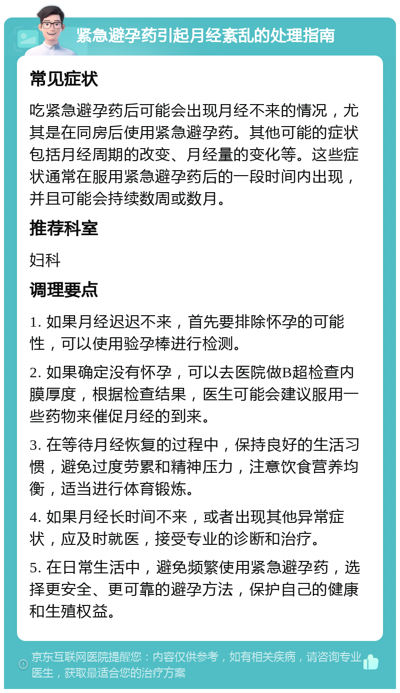 紧急避孕药引起月经紊乱的处理指南 常见症状 吃紧急避孕药后可能会出现月经不来的情况，尤其是在同房后使用紧急避孕药。其他可能的症状包括月经周期的改变、月经量的变化等。这些症状通常在服用紧急避孕药后的一段时间内出现，并且可能会持续数周或数月。 推荐科室 妇科 调理要点 1. 如果月经迟迟不来，首先要排除怀孕的可能性，可以使用验孕棒进行检测。 2. 如果确定没有怀孕，可以去医院做B超检查内膜厚度，根据检查结果，医生可能会建议服用一些药物来催促月经的到来。 3. 在等待月经恢复的过程中，保持良好的生活习惯，避免过度劳累和精神压力，注意饮食营养均衡，适当进行体育锻炼。 4. 如果月经长时间不来，或者出现其他异常症状，应及时就医，接受专业的诊断和治疗。 5. 在日常生活中，避免频繁使用紧急避孕药，选择更安全、更可靠的避孕方法，保护自己的健康和生殖权益。