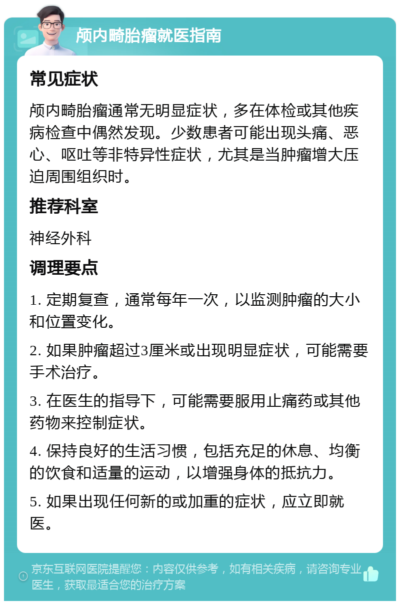 颅内畸胎瘤就医指南 常见症状 颅内畸胎瘤通常无明显症状，多在体检或其他疾病检查中偶然发现。少数患者可能出现头痛、恶心、呕吐等非特异性症状，尤其是当肿瘤增大压迫周围组织时。 推荐科室 神经外科 调理要点 1. 定期复查，通常每年一次，以监测肿瘤的大小和位置变化。 2. 如果肿瘤超过3厘米或出现明显症状，可能需要手术治疗。 3. 在医生的指导下，可能需要服用止痛药或其他药物来控制症状。 4. 保持良好的生活习惯，包括充足的休息、均衡的饮食和适量的运动，以增强身体的抵抗力。 5. 如果出现任何新的或加重的症状，应立即就医。