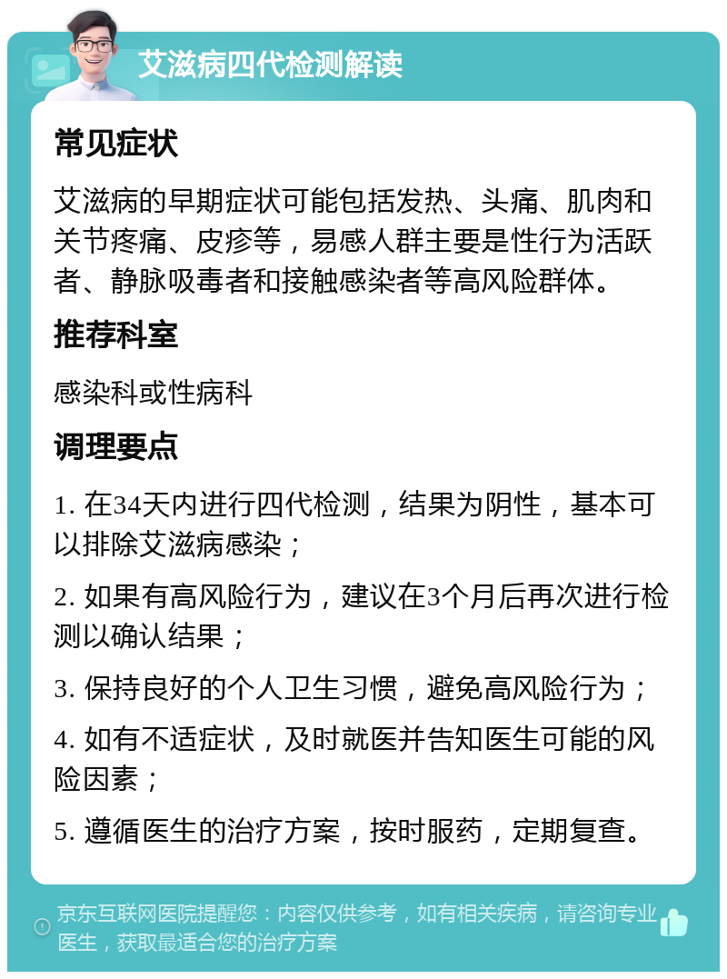 艾滋病四代检测解读 常见症状 艾滋病的早期症状可能包括发热、头痛、肌肉和关节疼痛、皮疹等，易感人群主要是性行为活跃者、静脉吸毒者和接触感染者等高风险群体。 推荐科室 感染科或性病科 调理要点 1. 在34天内进行四代检测，结果为阴性，基本可以排除艾滋病感染； 2. 如果有高风险行为，建议在3个月后再次进行检测以确认结果； 3. 保持良好的个人卫生习惯，避免高风险行为； 4. 如有不适症状，及时就医并告知医生可能的风险因素； 5. 遵循医生的治疗方案，按时服药，定期复查。