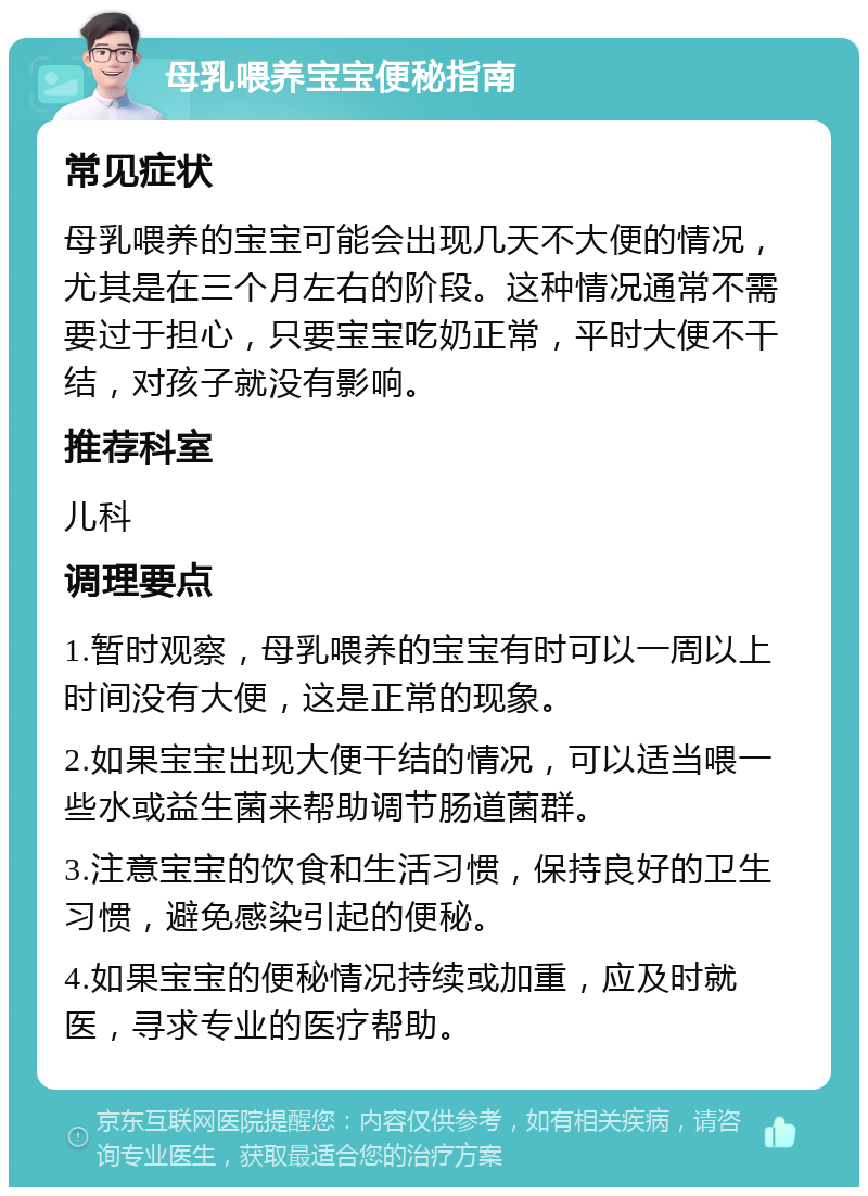 母乳喂养宝宝便秘指南 常见症状 母乳喂养的宝宝可能会出现几天不大便的情况，尤其是在三个月左右的阶段。这种情况通常不需要过于担心，只要宝宝吃奶正常，平时大便不干结，对孩子就没有影响。 推荐科室 儿科 调理要点 1.暂时观察，母乳喂养的宝宝有时可以一周以上时间没有大便，这是正常的现象。 2.如果宝宝出现大便干结的情况，可以适当喂一些水或益生菌来帮助调节肠道菌群。 3.注意宝宝的饮食和生活习惯，保持良好的卫生习惯，避免感染引起的便秘。 4.如果宝宝的便秘情况持续或加重，应及时就医，寻求专业的医疗帮助。