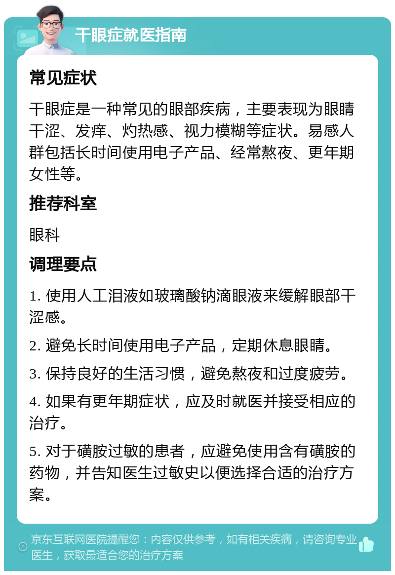 干眼症就医指南 常见症状 干眼症是一种常见的眼部疾病，主要表现为眼睛干涩、发痒、灼热感、视力模糊等症状。易感人群包括长时间使用电子产品、经常熬夜、更年期女性等。 推荐科室 眼科 调理要点 1. 使用人工泪液如玻璃酸钠滴眼液来缓解眼部干涩感。 2. 避免长时间使用电子产品，定期休息眼睛。 3. 保持良好的生活习惯，避免熬夜和过度疲劳。 4. 如果有更年期症状，应及时就医并接受相应的治疗。 5. 对于磺胺过敏的患者，应避免使用含有磺胺的药物，并告知医生过敏史以便选择合适的治疗方案。