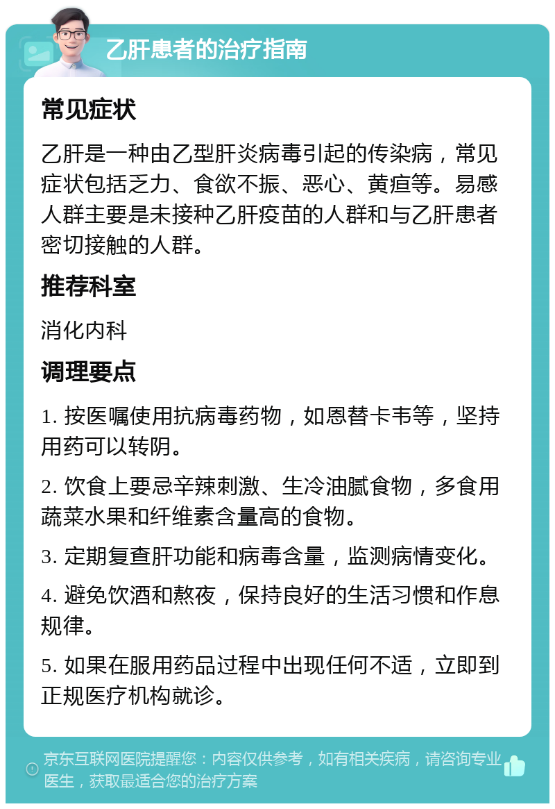 乙肝患者的治疗指南 常见症状 乙肝是一种由乙型肝炎病毒引起的传染病，常见症状包括乏力、食欲不振、恶心、黄疸等。易感人群主要是未接种乙肝疫苗的人群和与乙肝患者密切接触的人群。 推荐科室 消化内科 调理要点 1. 按医嘱使用抗病毒药物，如恩替卡韦等，坚持用药可以转阴。 2. 饮食上要忌辛辣刺激、生冷油腻食物，多食用蔬菜水果和纤维素含量高的食物。 3. 定期复查肝功能和病毒含量，监测病情变化。 4. 避免饮酒和熬夜，保持良好的生活习惯和作息规律。 5. 如果在服用药品过程中出现任何不适，立即到正规医疗机构就诊。