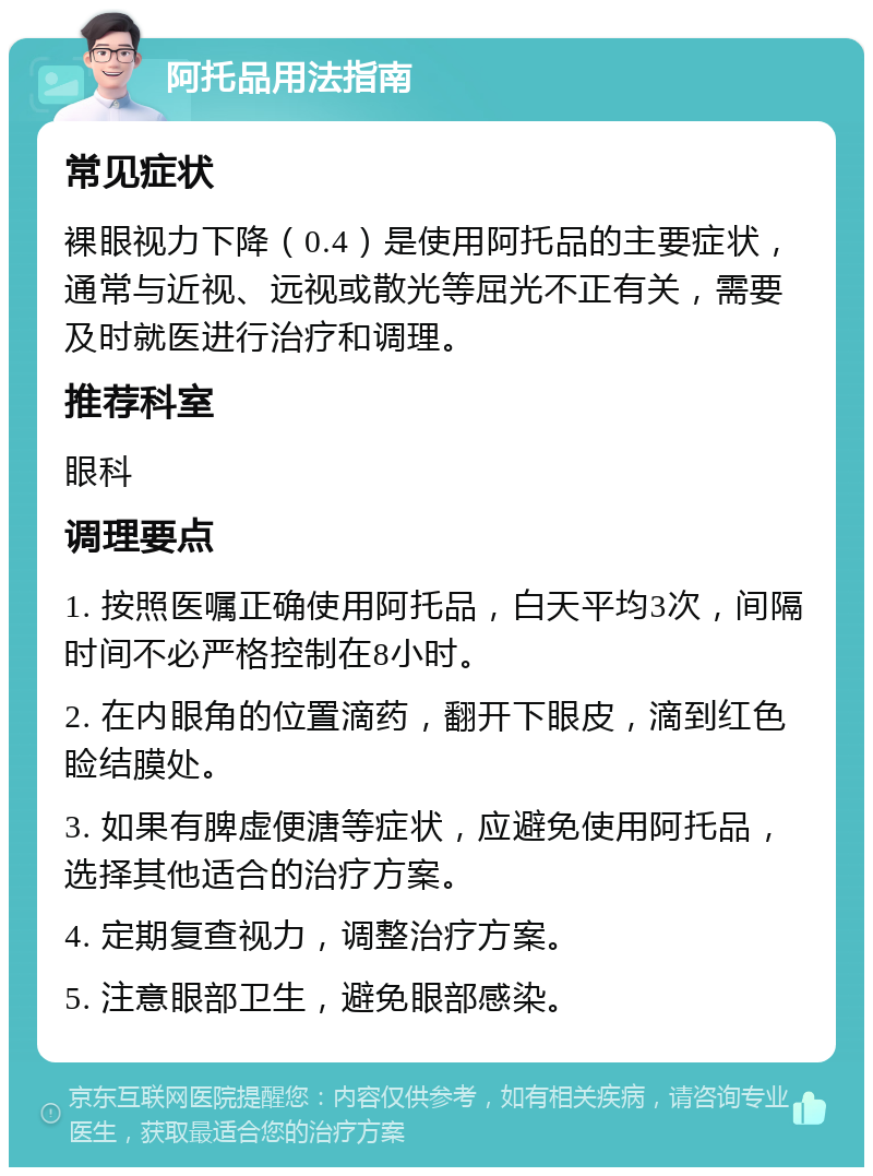 阿托品用法指南 常见症状 裸眼视力下降（0.4）是使用阿托品的主要症状，通常与近视、远视或散光等屈光不正有关，需要及时就医进行治疗和调理。 推荐科室 眼科 调理要点 1. 按照医嘱正确使用阿托品，白天平均3次，间隔时间不必严格控制在8小时。 2. 在内眼角的位置滴药，翻开下眼皮，滴到红色睑结膜处。 3. 如果有脾虚便溏等症状，应避免使用阿托品，选择其他适合的治疗方案。 4. 定期复查视力，调整治疗方案。 5. 注意眼部卫生，避免眼部感染。