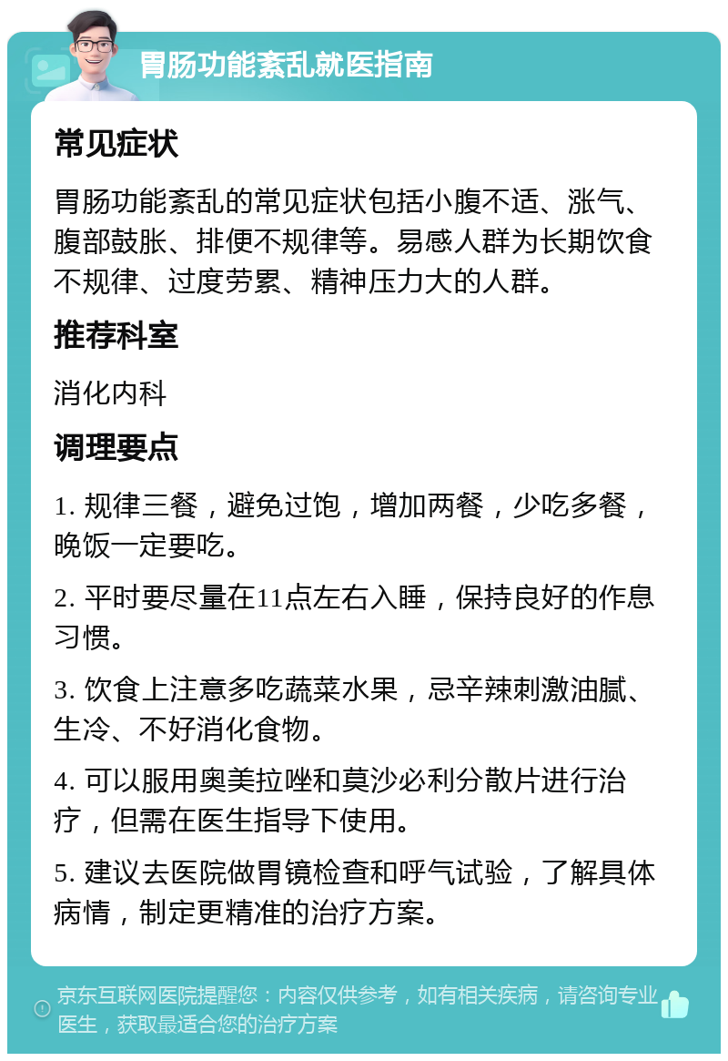 胃肠功能紊乱就医指南 常见症状 胃肠功能紊乱的常见症状包括小腹不适、涨气、腹部鼓胀、排便不规律等。易感人群为长期饮食不规律、过度劳累、精神压力大的人群。 推荐科室 消化内科 调理要点 1. 规律三餐，避免过饱，增加两餐，少吃多餐，晚饭一定要吃。 2. 平时要尽量在11点左右入睡，保持良好的作息习惯。 3. 饮食上注意多吃蔬菜水果，忌辛辣刺激油腻、生冷、不好消化食物。 4. 可以服用奥美拉唑和莫沙必利分散片进行治疗，但需在医生指导下使用。 5. 建议去医院做胃镜检查和呼气试验，了解具体病情，制定更精准的治疗方案。