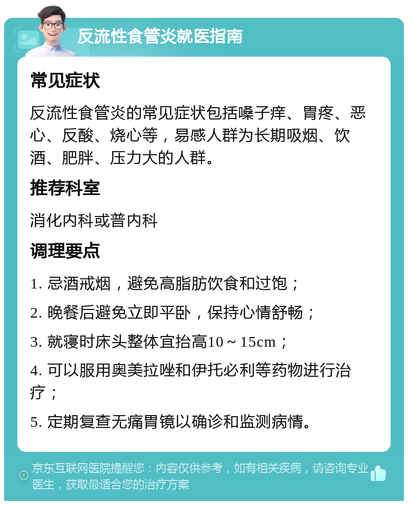 反流性食管炎就医指南 常见症状 反流性食管炎的常见症状包括嗓子痒、胃疼、恶心、反酸、烧心等，易感人群为长期吸烟、饮酒、肥胖、压力大的人群。 推荐科室 消化内科或普内科 调理要点 1. 忌酒戒烟，避免高脂肪饮食和过饱； 2. 晚餐后避免立即平卧，保持心情舒畅； 3. 就寝时床头整体宜抬高10～15cm； 4. 可以服用奥美拉唑和伊托必利等药物进行治疗； 5. 定期复查无痛胃镜以确诊和监测病情。