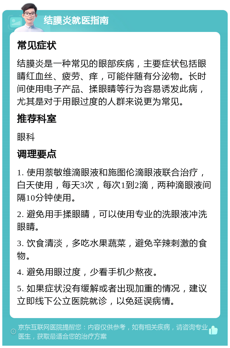 结膜炎就医指南 常见症状 结膜炎是一种常见的眼部疾病，主要症状包括眼睛红血丝、疲劳、痒，可能伴随有分泌物。长时间使用电子产品、揉眼睛等行为容易诱发此病，尤其是对于用眼过度的人群来说更为常见。 推荐科室 眼科 调理要点 1. 使用萘敏维滴眼液和施图伦滴眼液联合治疗，白天使用，每天3次，每次1到2滴，两种滴眼液间隔10分钟使用。 2. 避免用手揉眼睛，可以使用专业的洗眼液冲洗眼睛。 3. 饮食清淡，多吃水果蔬菜，避免辛辣刺激的食物。 4. 避免用眼过度，少看手机少熬夜。 5. 如果症状没有缓解或者出现加重的情况，建议立即线下公立医院就诊，以免延误病情。