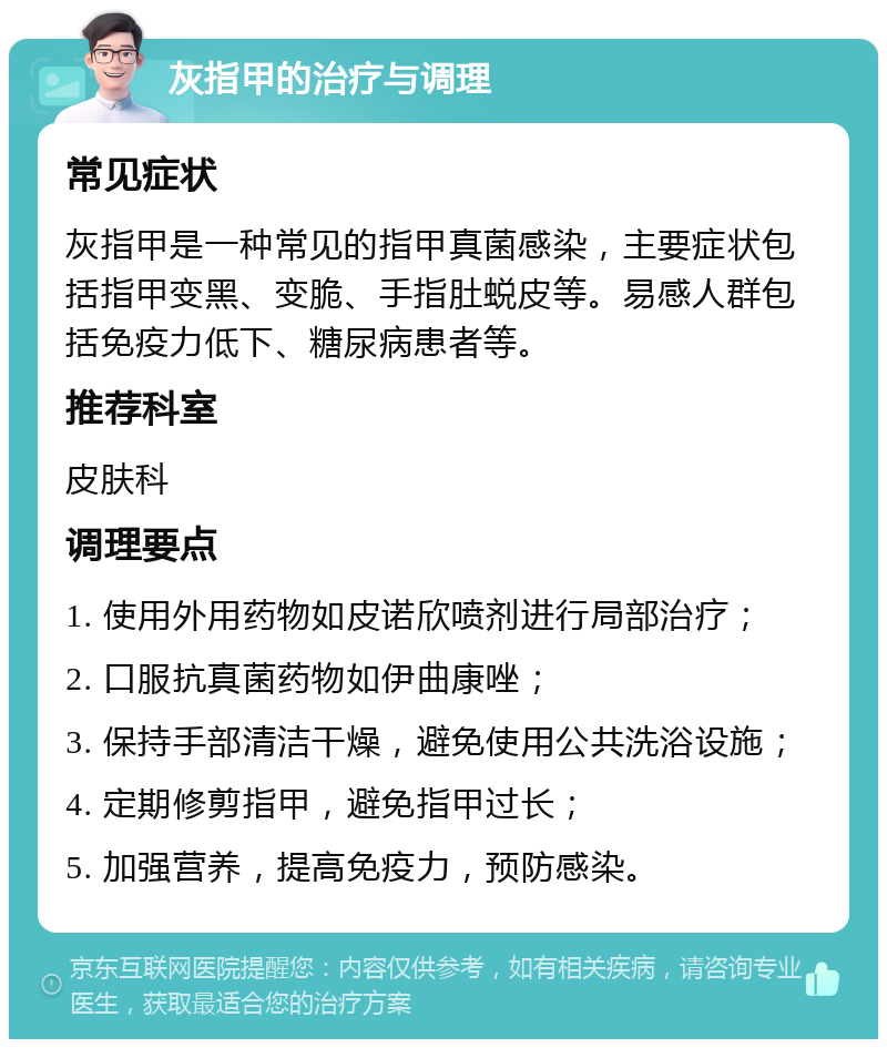 灰指甲的治疗与调理 常见症状 灰指甲是一种常见的指甲真菌感染，主要症状包括指甲变黑、变脆、手指肚蜕皮等。易感人群包括免疫力低下、糖尿病患者等。 推荐科室 皮肤科 调理要点 1. 使用外用药物如皮诺欣喷剂进行局部治疗； 2. 口服抗真菌药物如伊曲康唑； 3. 保持手部清洁干燥，避免使用公共洗浴设施； 4. 定期修剪指甲，避免指甲过长； 5. 加强营养，提高免疫力，预防感染。