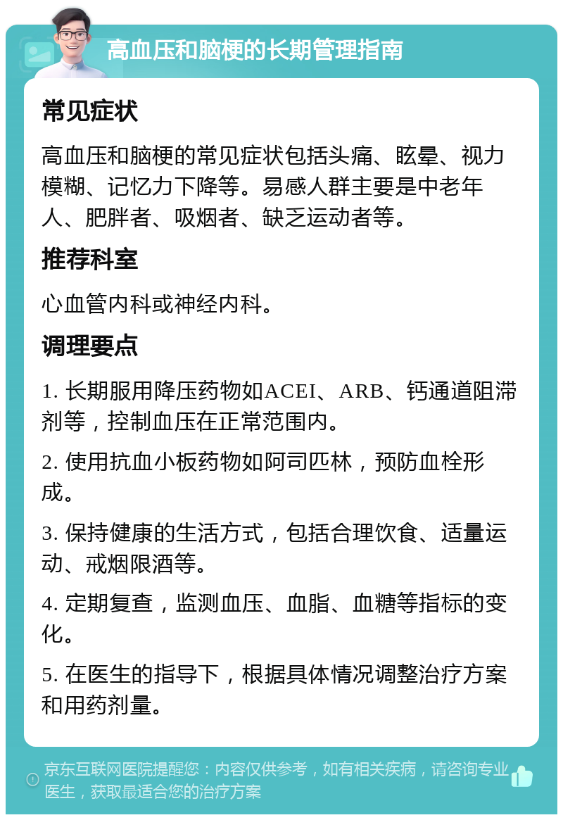 高血压和脑梗的长期管理指南 常见症状 高血压和脑梗的常见症状包括头痛、眩晕、视力模糊、记忆力下降等。易感人群主要是中老年人、肥胖者、吸烟者、缺乏运动者等。 推荐科室 心血管内科或神经内科。 调理要点 1. 长期服用降压药物如ACEI、ARB、钙通道阻滞剂等，控制血压在正常范围内。 2. 使用抗血小板药物如阿司匹林，预防血栓形成。 3. 保持健康的生活方式，包括合理饮食、适量运动、戒烟限酒等。 4. 定期复查，监测血压、血脂、血糖等指标的变化。 5. 在医生的指导下，根据具体情况调整治疗方案和用药剂量。