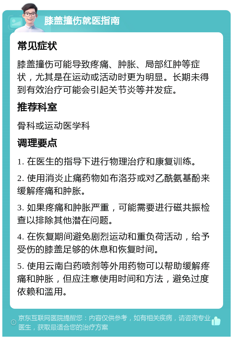 膝盖撞伤就医指南 常见症状 膝盖撞伤可能导致疼痛、肿胀、局部红肿等症状，尤其是在运动或活动时更为明显。长期未得到有效治疗可能会引起关节炎等并发症。 推荐科室 骨科或运动医学科 调理要点 1. 在医生的指导下进行物理治疗和康复训练。 2. 使用消炎止痛药物如布洛芬或对乙酰氨基酚来缓解疼痛和肿胀。 3. 如果疼痛和肿胀严重，可能需要进行磁共振检查以排除其他潜在问题。 4. 在恢复期间避免剧烈运动和重负荷活动，给予受伤的膝盖足够的休息和恢复时间。 5. 使用云南白药喷剂等外用药物可以帮助缓解疼痛和肿胀，但应注意使用时间和方法，避免过度依赖和滥用。