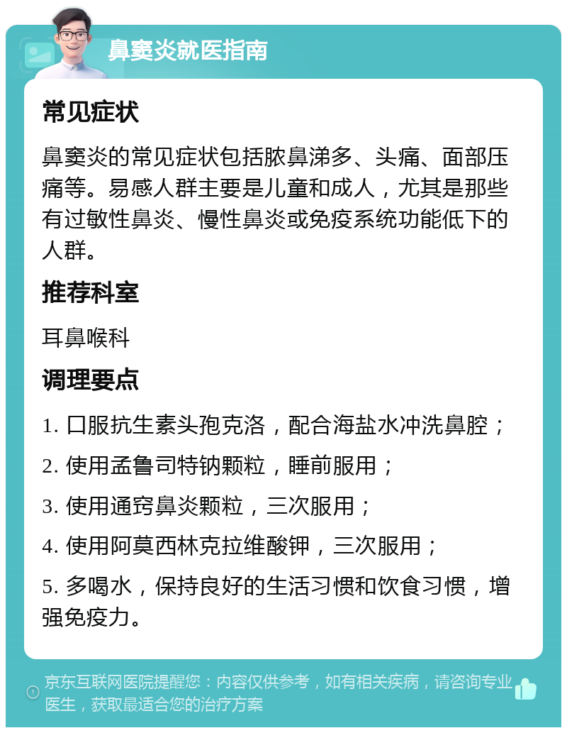 鼻窦炎就医指南 常见症状 鼻窦炎的常见症状包括脓鼻涕多、头痛、面部压痛等。易感人群主要是儿童和成人，尤其是那些有过敏性鼻炎、慢性鼻炎或免疫系统功能低下的人群。 推荐科室 耳鼻喉科 调理要点 1. 口服抗生素头孢克洛，配合海盐水冲洗鼻腔； 2. 使用孟鲁司特钠颗粒，睡前服用； 3. 使用通窍鼻炎颗粒，三次服用； 4. 使用阿莫西林克拉维酸钾，三次服用； 5. 多喝水，保持良好的生活习惯和饮食习惯，增强免疫力。