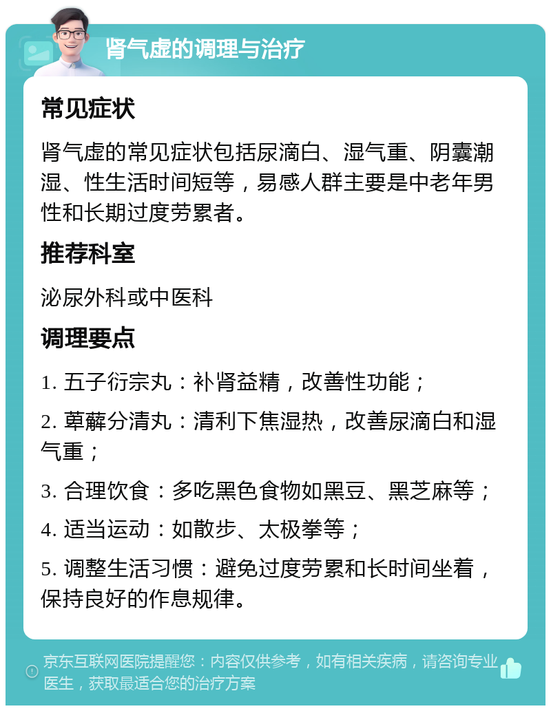 肾气虚的调理与治疗 常见症状 肾气虚的常见症状包括尿滴白、湿气重、阴囊潮湿、性生活时间短等，易感人群主要是中老年男性和长期过度劳累者。 推荐科室 泌尿外科或中医科 调理要点 1. 五子衍宗丸：补肾益精，改善性功能； 2. 萆薢分清丸：清利下焦湿热，改善尿滴白和湿气重； 3. 合理饮食：多吃黑色食物如黑豆、黑芝麻等； 4. 适当运动：如散步、太极拳等； 5. 调整生活习惯：避免过度劳累和长时间坐着，保持良好的作息规律。