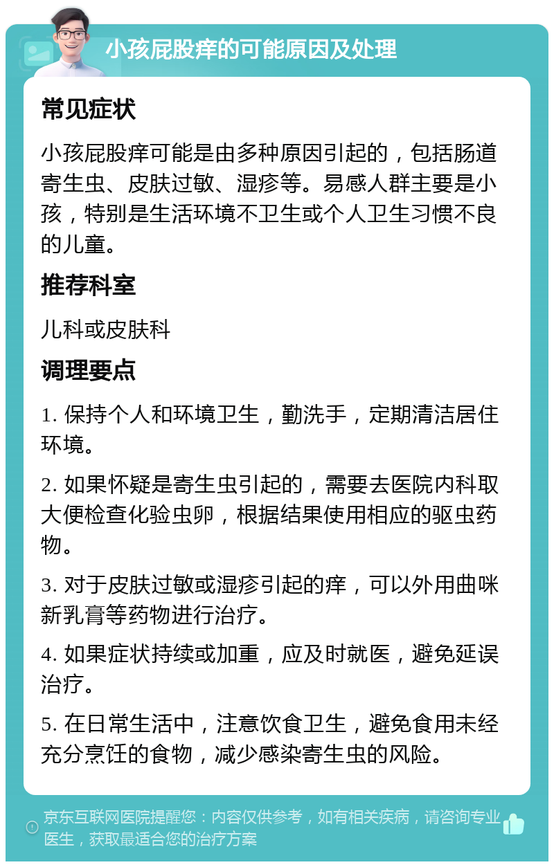 小孩屁股痒的可能原因及处理 常见症状 小孩屁股痒可能是由多种原因引起的，包括肠道寄生虫、皮肤过敏、湿疹等。易感人群主要是小孩，特别是生活环境不卫生或个人卫生习惯不良的儿童。 推荐科室 儿科或皮肤科 调理要点 1. 保持个人和环境卫生，勤洗手，定期清洁居住环境。 2. 如果怀疑是寄生虫引起的，需要去医院内科取大便检查化验虫卵，根据结果使用相应的驱虫药物。 3. 对于皮肤过敏或湿疹引起的痒，可以外用曲咪新乳膏等药物进行治疗。 4. 如果症状持续或加重，应及时就医，避免延误治疗。 5. 在日常生活中，注意饮食卫生，避免食用未经充分烹饪的食物，减少感染寄生虫的风险。