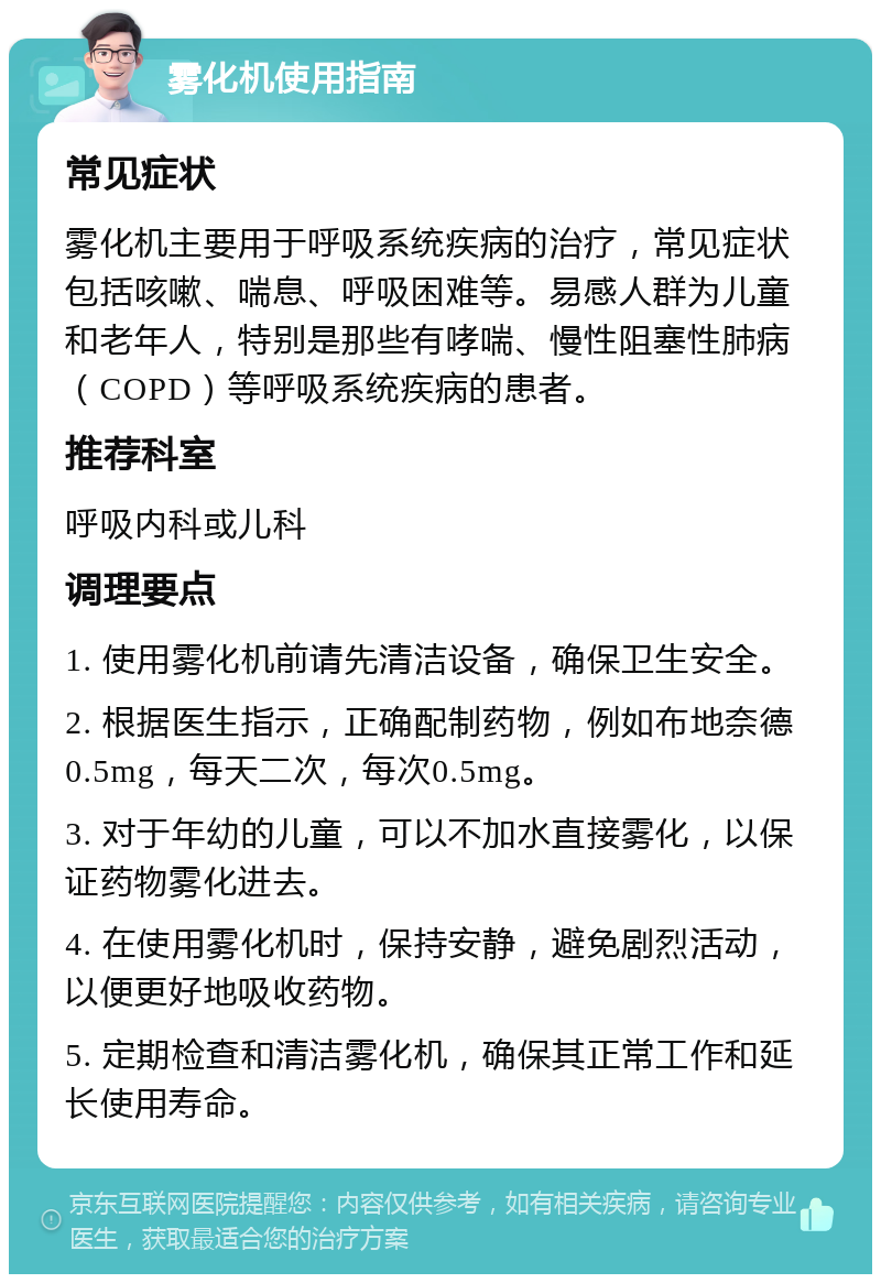 雾化机使用指南 常见症状 雾化机主要用于呼吸系统疾病的治疗，常见症状包括咳嗽、喘息、呼吸困难等。易感人群为儿童和老年人，特别是那些有哮喘、慢性阻塞性肺病（COPD）等呼吸系统疾病的患者。 推荐科室 呼吸内科或儿科 调理要点 1. 使用雾化机前请先清洁设备，确保卫生安全。 2. 根据医生指示，正确配制药物，例如布地奈德0.5mg，每天二次，每次0.5mg。 3. 对于年幼的儿童，可以不加水直接雾化，以保证药物雾化进去。 4. 在使用雾化机时，保持安静，避免剧烈活动，以便更好地吸收药物。 5. 定期检查和清洁雾化机，确保其正常工作和延长使用寿命。