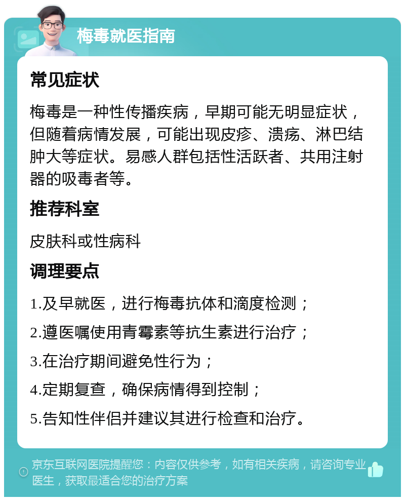 梅毒就医指南 常见症状 梅毒是一种性传播疾病，早期可能无明显症状，但随着病情发展，可能出现皮疹、溃疡、淋巴结肿大等症状。易感人群包括性活跃者、共用注射器的吸毒者等。 推荐科室 皮肤科或性病科 调理要点 1.及早就医，进行梅毒抗体和滴度检测； 2.遵医嘱使用青霉素等抗生素进行治疗； 3.在治疗期间避免性行为； 4.定期复查，确保病情得到控制； 5.告知性伴侣并建议其进行检查和治疗。