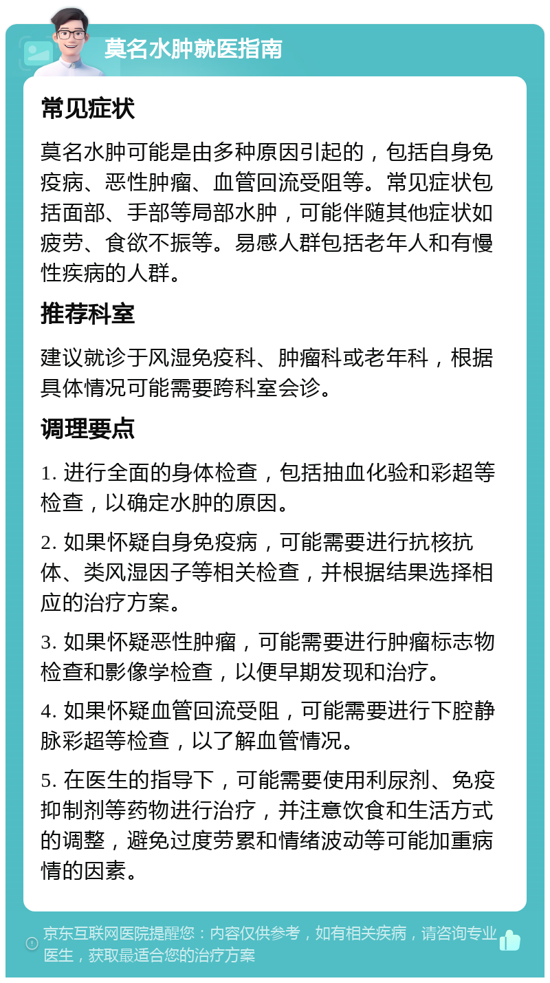 莫名水肿就医指南 常见症状 莫名水肿可能是由多种原因引起的，包括自身免疫病、恶性肿瘤、血管回流受阻等。常见症状包括面部、手部等局部水肿，可能伴随其他症状如疲劳、食欲不振等。易感人群包括老年人和有慢性疾病的人群。 推荐科室 建议就诊于风湿免疫科、肿瘤科或老年科，根据具体情况可能需要跨科室会诊。 调理要点 1. 进行全面的身体检查，包括抽血化验和彩超等检查，以确定水肿的原因。 2. 如果怀疑自身免疫病，可能需要进行抗核抗体、类风湿因子等相关检查，并根据结果选择相应的治疗方案。 3. 如果怀疑恶性肿瘤，可能需要进行肿瘤标志物检查和影像学检查，以便早期发现和治疗。 4. 如果怀疑血管回流受阻，可能需要进行下腔静脉彩超等检查，以了解血管情况。 5. 在医生的指导下，可能需要使用利尿剂、免疫抑制剂等药物进行治疗，并注意饮食和生活方式的调整，避免过度劳累和情绪波动等可能加重病情的因素。