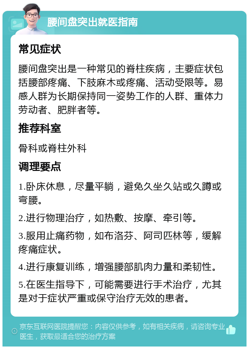 腰间盘突出就医指南 常见症状 腰间盘突出是一种常见的脊柱疾病，主要症状包括腰部疼痛、下肢麻木或疼痛、活动受限等。易感人群为长期保持同一姿势工作的人群、重体力劳动者、肥胖者等。 推荐科室 骨科或脊柱外科 调理要点 1.卧床休息，尽量平躺，避免久坐久站或久蹲或弯腰。 2.进行物理治疗，如热敷、按摩、牵引等。 3.服用止痛药物，如布洛芬、阿司匹林等，缓解疼痛症状。 4.进行康复训练，增强腰部肌肉力量和柔韧性。 5.在医生指导下，可能需要进行手术治疗，尤其是对于症状严重或保守治疗无效的患者。