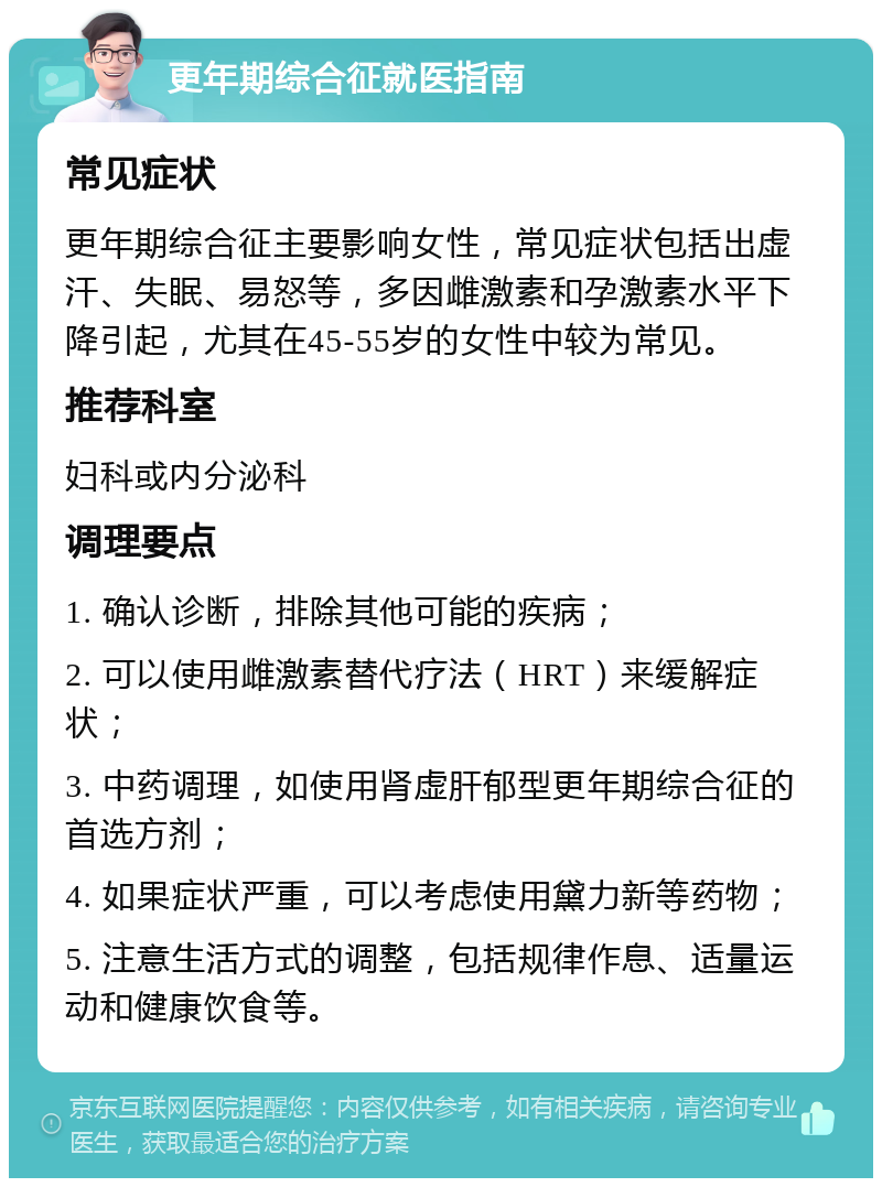 更年期综合征就医指南 常见症状 更年期综合征主要影响女性，常见症状包括出虚汗、失眠、易怒等，多因雌激素和孕激素水平下降引起，尤其在45-55岁的女性中较为常见。 推荐科室 妇科或内分泌科 调理要点 1. 确认诊断，排除其他可能的疾病； 2. 可以使用雌激素替代疗法（HRT）来缓解症状； 3. 中药调理，如使用肾虚肝郁型更年期综合征的首选方剂； 4. 如果症状严重，可以考虑使用黛力新等药物； 5. 注意生活方式的调整，包括规律作息、适量运动和健康饮食等。