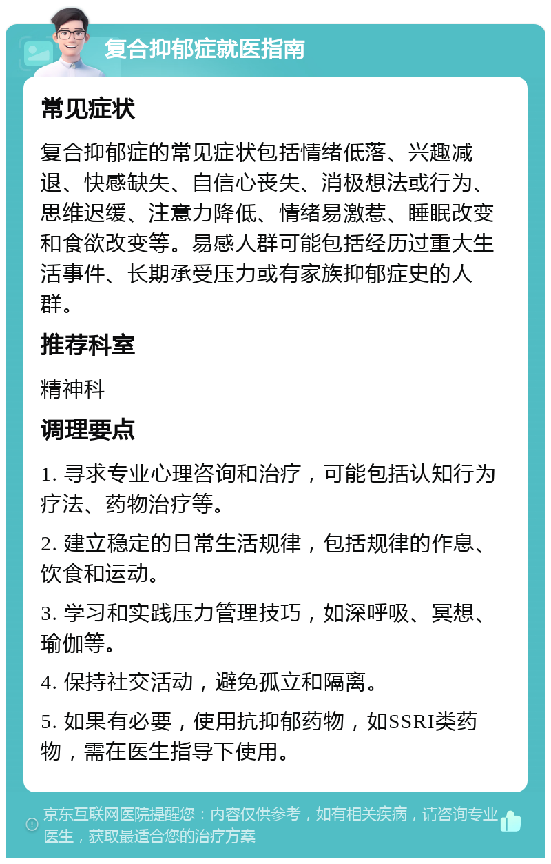 复合抑郁症就医指南 常见症状 复合抑郁症的常见症状包括情绪低落、兴趣减退、快感缺失、自信心丧失、消极想法或行为、思维迟缓、注意力降低、情绪易激惹、睡眠改变和食欲改变等。易感人群可能包括经历过重大生活事件、长期承受压力或有家族抑郁症史的人群。 推荐科室 精神科 调理要点 1. 寻求专业心理咨询和治疗，可能包括认知行为疗法、药物治疗等。 2. 建立稳定的日常生活规律，包括规律的作息、饮食和运动。 3. 学习和实践压力管理技巧，如深呼吸、冥想、瑜伽等。 4. 保持社交活动，避免孤立和隔离。 5. 如果有必要，使用抗抑郁药物，如SSRI类药物，需在医生指导下使用。