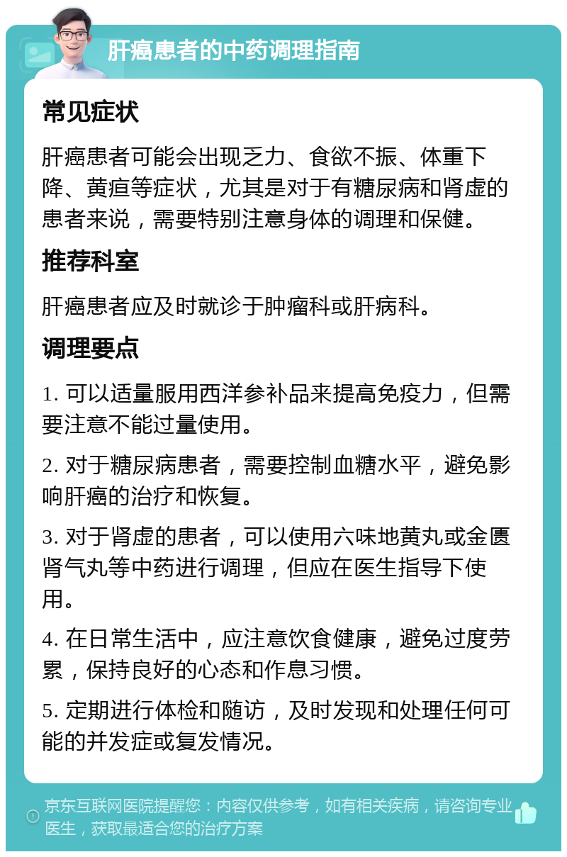 肝癌患者的中药调理指南 常见症状 肝癌患者可能会出现乏力、食欲不振、体重下降、黄疸等症状，尤其是对于有糖尿病和肾虚的患者来说，需要特别注意身体的调理和保健。 推荐科室 肝癌患者应及时就诊于肿瘤科或肝病科。 调理要点 1. 可以适量服用西洋参补品来提高免疫力，但需要注意不能过量使用。 2. 对于糖尿病患者，需要控制血糖水平，避免影响肝癌的治疗和恢复。 3. 对于肾虚的患者，可以使用六味地黄丸或金匮肾气丸等中药进行调理，但应在医生指导下使用。 4. 在日常生活中，应注意饮食健康，避免过度劳累，保持良好的心态和作息习惯。 5. 定期进行体检和随访，及时发现和处理任何可能的并发症或复发情况。