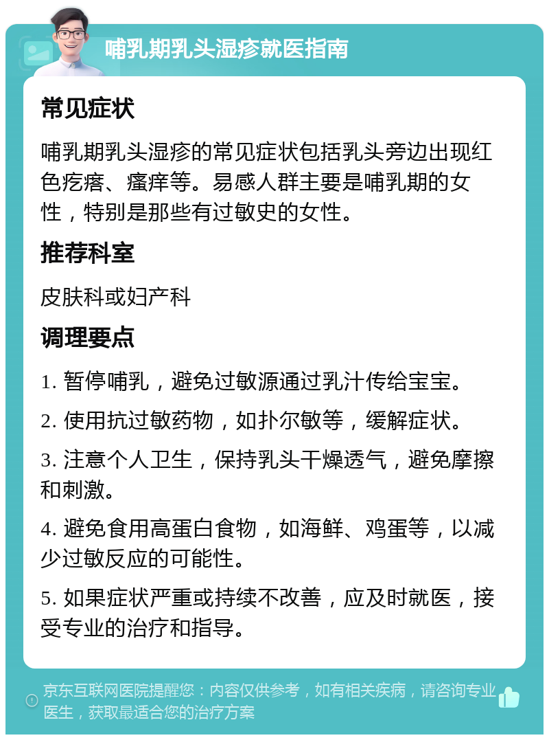 哺乳期乳头湿疹就医指南 常见症状 哺乳期乳头湿疹的常见症状包括乳头旁边出现红色疙瘩、瘙痒等。易感人群主要是哺乳期的女性，特别是那些有过敏史的女性。 推荐科室 皮肤科或妇产科 调理要点 1. 暂停哺乳，避免过敏源通过乳汁传给宝宝。 2. 使用抗过敏药物，如扑尔敏等，缓解症状。 3. 注意个人卫生，保持乳头干燥透气，避免摩擦和刺激。 4. 避免食用高蛋白食物，如海鲜、鸡蛋等，以减少过敏反应的可能性。 5. 如果症状严重或持续不改善，应及时就医，接受专业的治疗和指导。