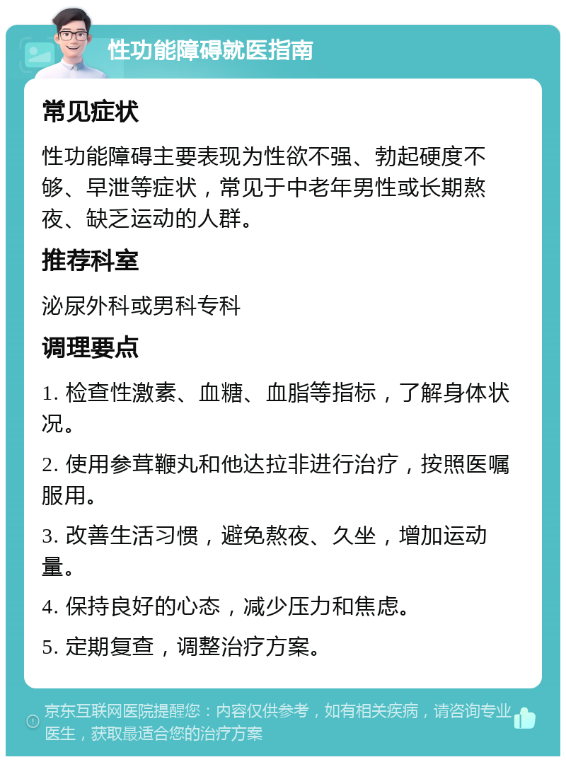 性功能障碍就医指南 常见症状 性功能障碍主要表现为性欲不强、勃起硬度不够、早泄等症状，常见于中老年男性或长期熬夜、缺乏运动的人群。 推荐科室 泌尿外科或男科专科 调理要点 1. 检查性激素、血糖、血脂等指标，了解身体状况。 2. 使用参茸鞭丸和他达拉非进行治疗，按照医嘱服用。 3. 改善生活习惯，避免熬夜、久坐，增加运动量。 4. 保持良好的心态，减少压力和焦虑。 5. 定期复查，调整治疗方案。