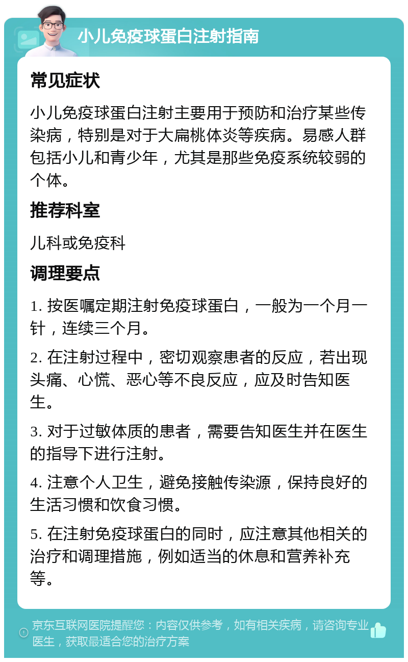 小儿免疫球蛋白注射指南 常见症状 小儿免疫球蛋白注射主要用于预防和治疗某些传染病，特别是对于大扁桃体炎等疾病。易感人群包括小儿和青少年，尤其是那些免疫系统较弱的个体。 推荐科室 儿科或免疫科 调理要点 1. 按医嘱定期注射免疫球蛋白，一般为一个月一针，连续三个月。 2. 在注射过程中，密切观察患者的反应，若出现头痛、心慌、恶心等不良反应，应及时告知医生。 3. 对于过敏体质的患者，需要告知医生并在医生的指导下进行注射。 4. 注意个人卫生，避免接触传染源，保持良好的生活习惯和饮食习惯。 5. 在注射免疫球蛋白的同时，应注意其他相关的治疗和调理措施，例如适当的休息和营养补充等。