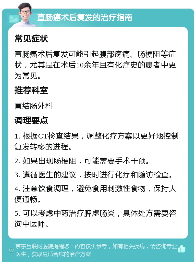 直肠癌术后复发的治疗指南 常见症状 直肠癌术后复发可能引起腹部疼痛、肠梗阻等症状，尤其是在术后10余年且有化疗史的患者中更为常见。 推荐科室 直结肠外科 调理要点 1. 根据CT检查结果，调整化疗方案以更好地控制复发转移的进程。 2. 如果出现肠梗阻，可能需要手术干预。 3. 遵循医生的建议，按时进行化疗和随访检查。 4. 注意饮食调理，避免食用刺激性食物，保持大便通畅。 5. 可以考虑中药治疗脾虚肠炎，具体处方需要咨询中医师。