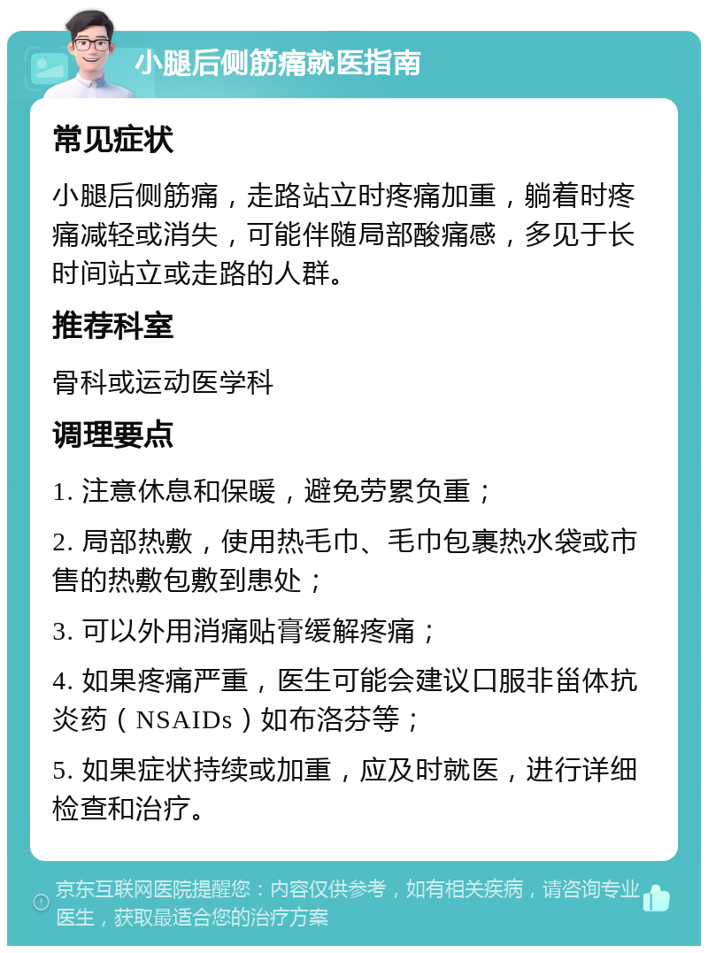 小腿后侧筋痛就医指南 常见症状 小腿后侧筋痛，走路站立时疼痛加重，躺着时疼痛减轻或消失，可能伴随局部酸痛感，多见于长时间站立或走路的人群。 推荐科室 骨科或运动医学科 调理要点 1. 注意休息和保暖，避免劳累负重； 2. 局部热敷，使用热毛巾、毛巾包裹热水袋或市售的热敷包敷到患处； 3. 可以外用消痛贴膏缓解疼痛； 4. 如果疼痛严重，医生可能会建议口服非甾体抗炎药（NSAIDs）如布洛芬等； 5. 如果症状持续或加重，应及时就医，进行详细检查和治疗。