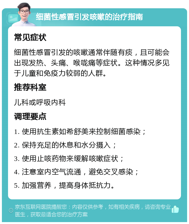 细菌性感冒引发咳嗽的治疗指南 常见症状 细菌性感冒引发的咳嗽通常伴随有痰，且可能会出现发热、头痛、喉咙痛等症状。这种情况多见于儿童和免疫力较弱的人群。 推荐科室 儿科或呼吸内科 调理要点 1. 使用抗生素如希舒美来控制细菌感染； 2. 保持充足的休息和水分摄入； 3. 使用止咳药物来缓解咳嗽症状； 4. 注意室内空气流通，避免交叉感染； 5. 加强营养，提高身体抵抗力。