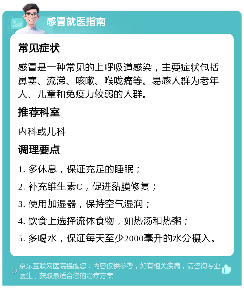 感冒就医指南 常见症状 感冒是一种常见的上呼吸道感染，主要症状包括鼻塞、流涕、咳嗽、喉咙痛等。易感人群为老年人、儿童和免疫力较弱的人群。 推荐科室 内科或儿科 调理要点 1. 多休息，保证充足的睡眠； 2. 补充维生素C，促进黏膜修复； 3. 使用加湿器，保持空气湿润； 4. 饮食上选择流体食物，如热汤和热粥； 5. 多喝水，保证每天至少2000毫升的水分摄入。