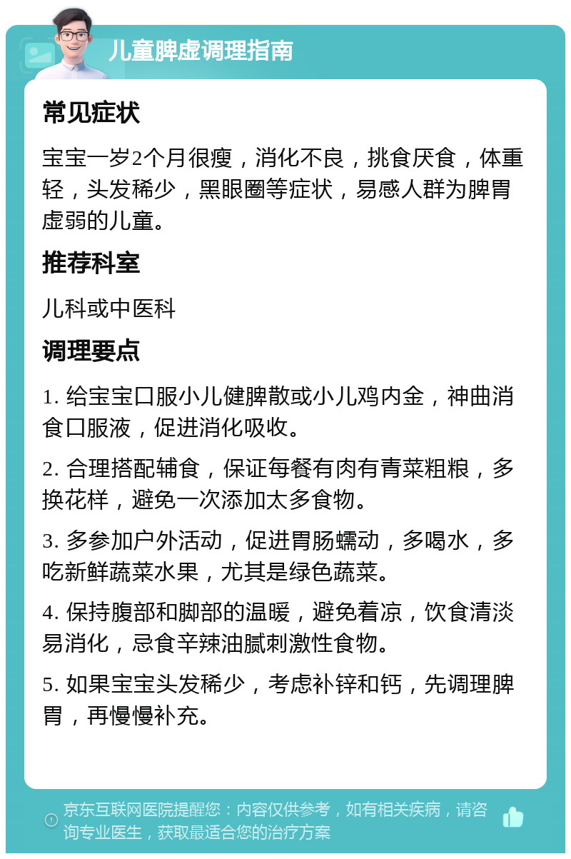 儿童脾虚调理指南 常见症状 宝宝一岁2个月很瘦，消化不良，挑食厌食，体重轻，头发稀少，黑眼圈等症状，易感人群为脾胃虚弱的儿童。 推荐科室 儿科或中医科 调理要点 1. 给宝宝口服小儿健脾散或小儿鸡内金，神曲消食口服液，促进消化吸收。 2. 合理搭配辅食，保证每餐有肉有青菜粗粮，多换花样，避免一次添加太多食物。 3. 多参加户外活动，促进胃肠蠕动，多喝水，多吃新鲜蔬菜水果，尤其是绿色蔬菜。 4. 保持腹部和脚部的温暖，避免着凉，饮食清淡易消化，忌食辛辣油腻刺激性食物。 5. 如果宝宝头发稀少，考虑补锌和钙，先调理脾胃，再慢慢补充。