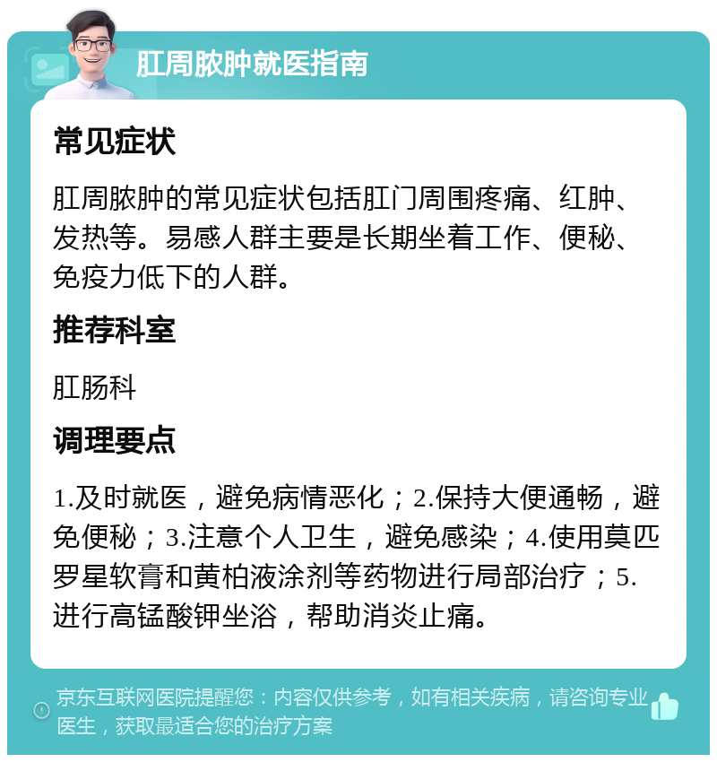 肛周脓肿就医指南 常见症状 肛周脓肿的常见症状包括肛门周围疼痛、红肿、发热等。易感人群主要是长期坐着工作、便秘、免疫力低下的人群。 推荐科室 肛肠科 调理要点 1.及时就医，避免病情恶化；2.保持大便通畅，避免便秘；3.注意个人卫生，避免感染；4.使用莫匹罗星软膏和黄柏液涂剂等药物进行局部治疗；5.进行高锰酸钾坐浴，帮助消炎止痛。