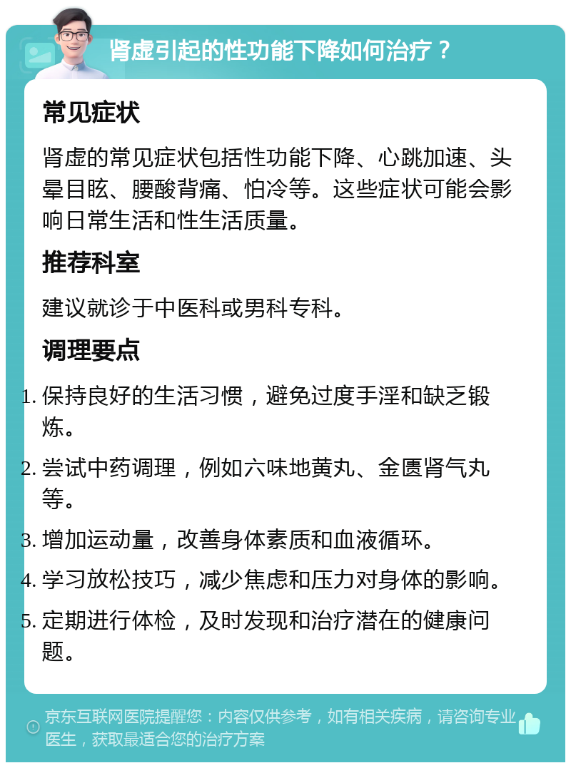 肾虚引起的性功能下降如何治疗？ 常见症状 肾虚的常见症状包括性功能下降、心跳加速、头晕目眩、腰酸背痛、怕冷等。这些症状可能会影响日常生活和性生活质量。 推荐科室 建议就诊于中医科或男科专科。 调理要点 保持良好的生活习惯，避免过度手淫和缺乏锻炼。 尝试中药调理，例如六味地黄丸、金匮肾气丸等。 增加运动量，改善身体素质和血液循环。 学习放松技巧，减少焦虑和压力对身体的影响。 定期进行体检，及时发现和治疗潜在的健康问题。