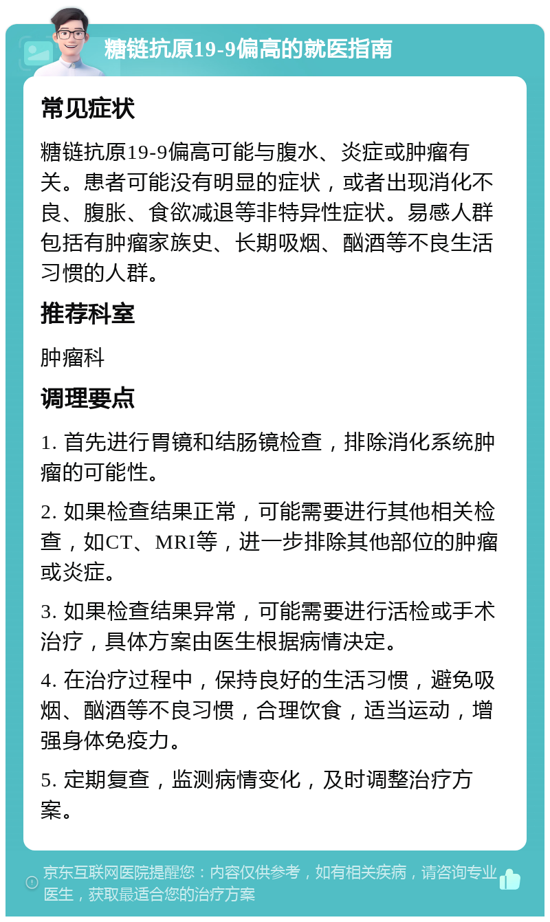 糖链抗原19-9偏高的就医指南 常见症状 糖链抗原19-9偏高可能与腹水、炎症或肿瘤有关。患者可能没有明显的症状，或者出现消化不良、腹胀、食欲减退等非特异性症状。易感人群包括有肿瘤家族史、长期吸烟、酗酒等不良生活习惯的人群。 推荐科室 肿瘤科 调理要点 1. 首先进行胃镜和结肠镜检查，排除消化系统肿瘤的可能性。 2. 如果检查结果正常，可能需要进行其他相关检查，如CT、MRI等，进一步排除其他部位的肿瘤或炎症。 3. 如果检查结果异常，可能需要进行活检或手术治疗，具体方案由医生根据病情决定。 4. 在治疗过程中，保持良好的生活习惯，避免吸烟、酗酒等不良习惯，合理饮食，适当运动，增强身体免疫力。 5. 定期复查，监测病情变化，及时调整治疗方案。