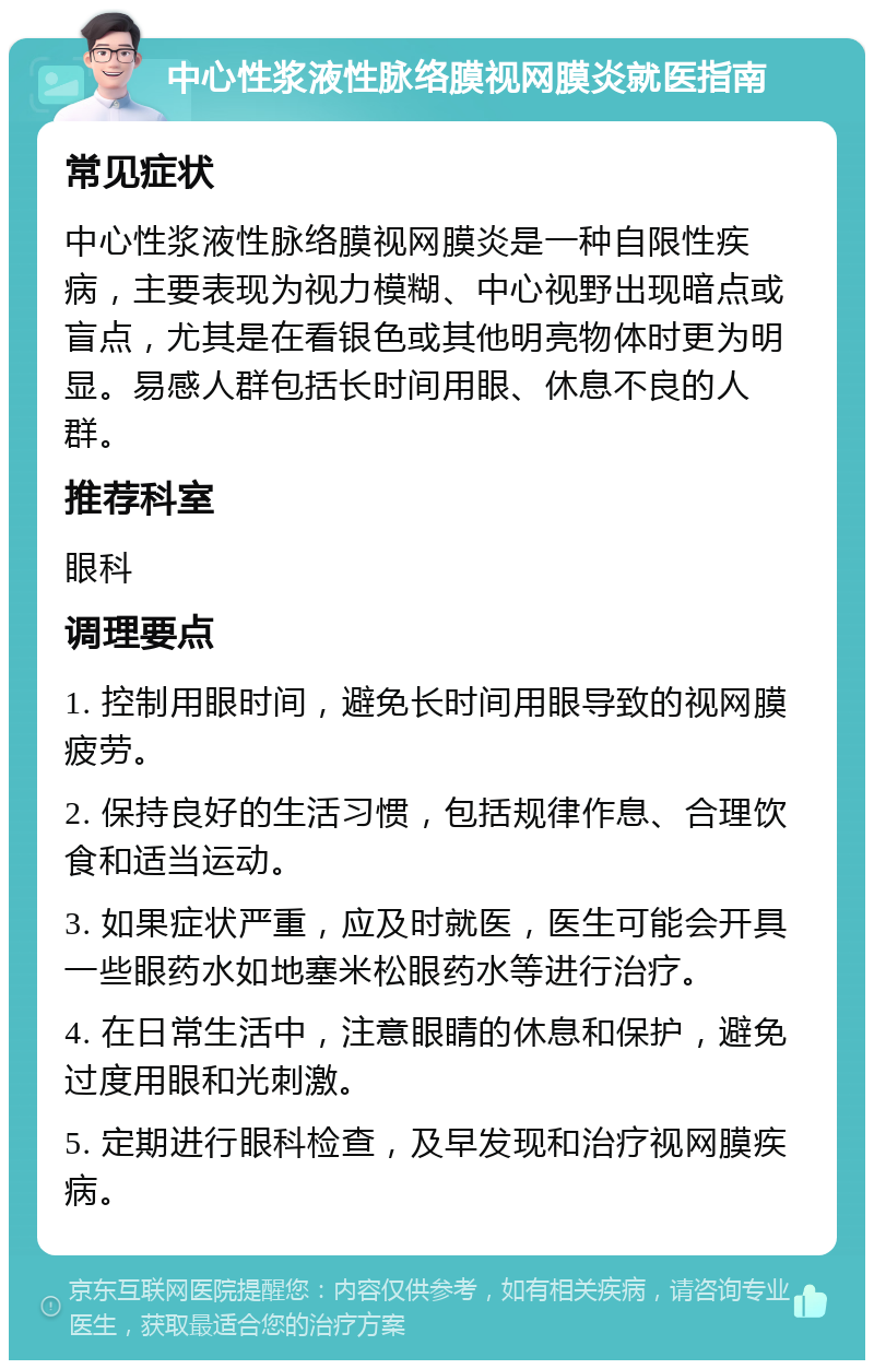 中心性浆液性脉络膜视网膜炎就医指南 常见症状 中心性浆液性脉络膜视网膜炎是一种自限性疾病，主要表现为视力模糊、中心视野出现暗点或盲点，尤其是在看银色或其他明亮物体时更为明显。易感人群包括长时间用眼、休息不良的人群。 推荐科室 眼科 调理要点 1. 控制用眼时间，避免长时间用眼导致的视网膜疲劳。 2. 保持良好的生活习惯，包括规律作息、合理饮食和适当运动。 3. 如果症状严重，应及时就医，医生可能会开具一些眼药水如地塞米松眼药水等进行治疗。 4. 在日常生活中，注意眼睛的休息和保护，避免过度用眼和光刺激。 5. 定期进行眼科检查，及早发现和治疗视网膜疾病。