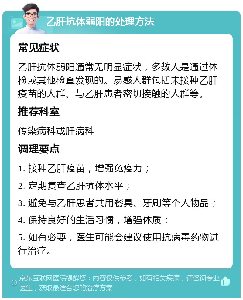 乙肝抗体弱阳的处理方法 常见症状 乙肝抗体弱阳通常无明显症状，多数人是通过体检或其他检查发现的。易感人群包括未接种乙肝疫苗的人群、与乙肝患者密切接触的人群等。 推荐科室 传染病科或肝病科 调理要点 1. 接种乙肝疫苗，增强免疫力； 2. 定期复查乙肝抗体水平； 3. 避免与乙肝患者共用餐具、牙刷等个人物品； 4. 保持良好的生活习惯，增强体质； 5. 如有必要，医生可能会建议使用抗病毒药物进行治疗。