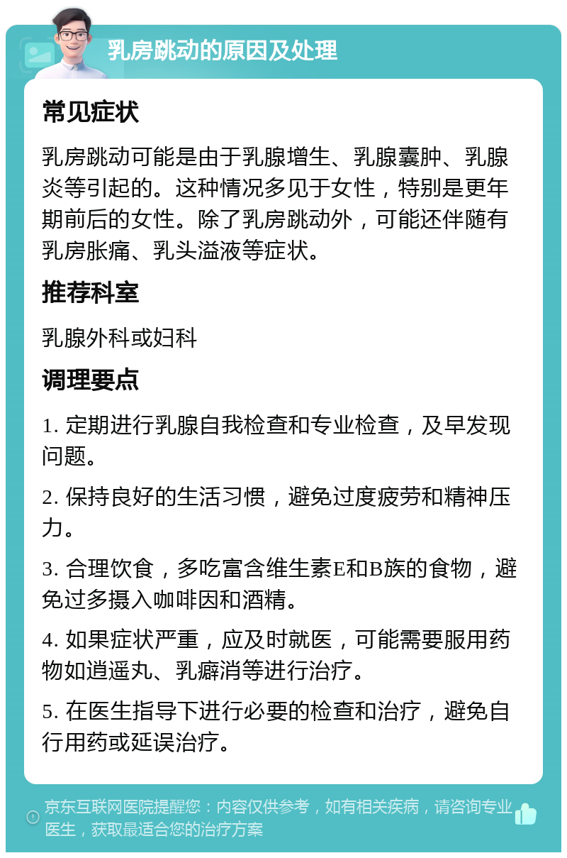 乳房跳动的原因及处理 常见症状 乳房跳动可能是由于乳腺增生、乳腺囊肿、乳腺炎等引起的。这种情况多见于女性，特别是更年期前后的女性。除了乳房跳动外，可能还伴随有乳房胀痛、乳头溢液等症状。 推荐科室 乳腺外科或妇科 调理要点 1. 定期进行乳腺自我检查和专业检查，及早发现问题。 2. 保持良好的生活习惯，避免过度疲劳和精神压力。 3. 合理饮食，多吃富含维生素E和B族的食物，避免过多摄入咖啡因和酒精。 4. 如果症状严重，应及时就医，可能需要服用药物如逍遥丸、乳癖消等进行治疗。 5. 在医生指导下进行必要的检查和治疗，避免自行用药或延误治疗。