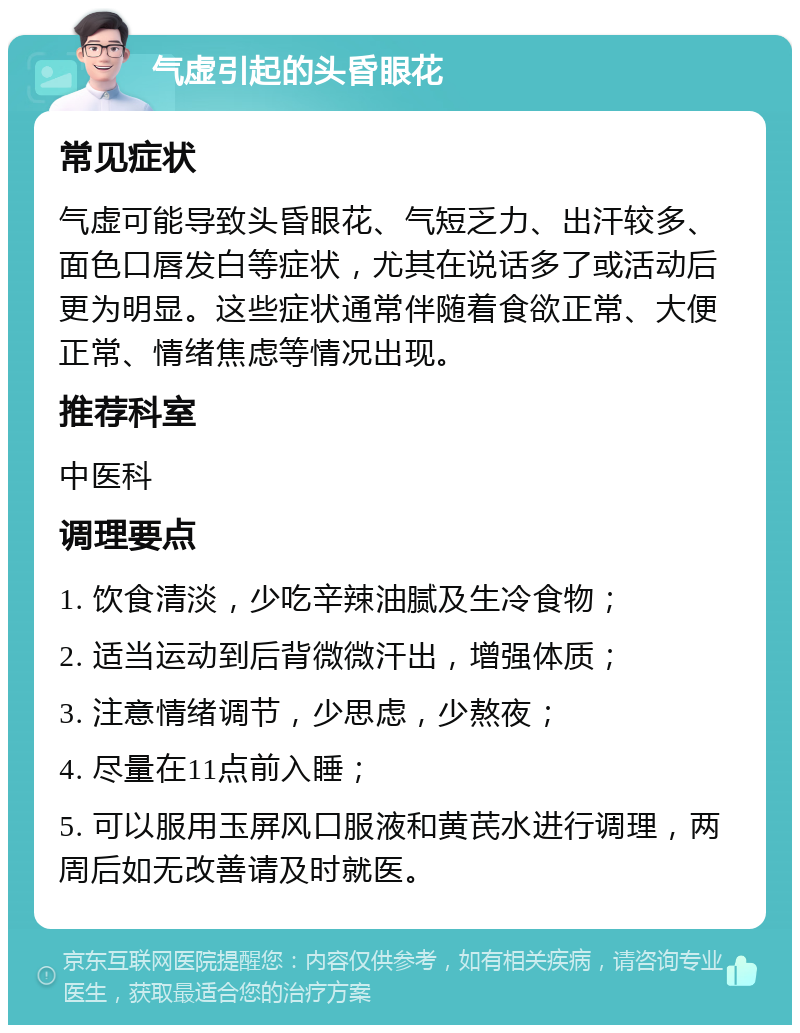 气虚引起的头昏眼花 常见症状 气虚可能导致头昏眼花、气短乏力、出汗较多、面色口唇发白等症状，尤其在说话多了或活动后更为明显。这些症状通常伴随着食欲正常、大便正常、情绪焦虑等情况出现。 推荐科室 中医科 调理要点 1. 饮食清淡，少吃辛辣油腻及生冷食物； 2. 适当运动到后背微微汗出，增强体质； 3. 注意情绪调节，少思虑，少熬夜； 4. 尽量在11点前入睡； 5. 可以服用玉屏风口服液和黄芪水进行调理，两周后如无改善请及时就医。