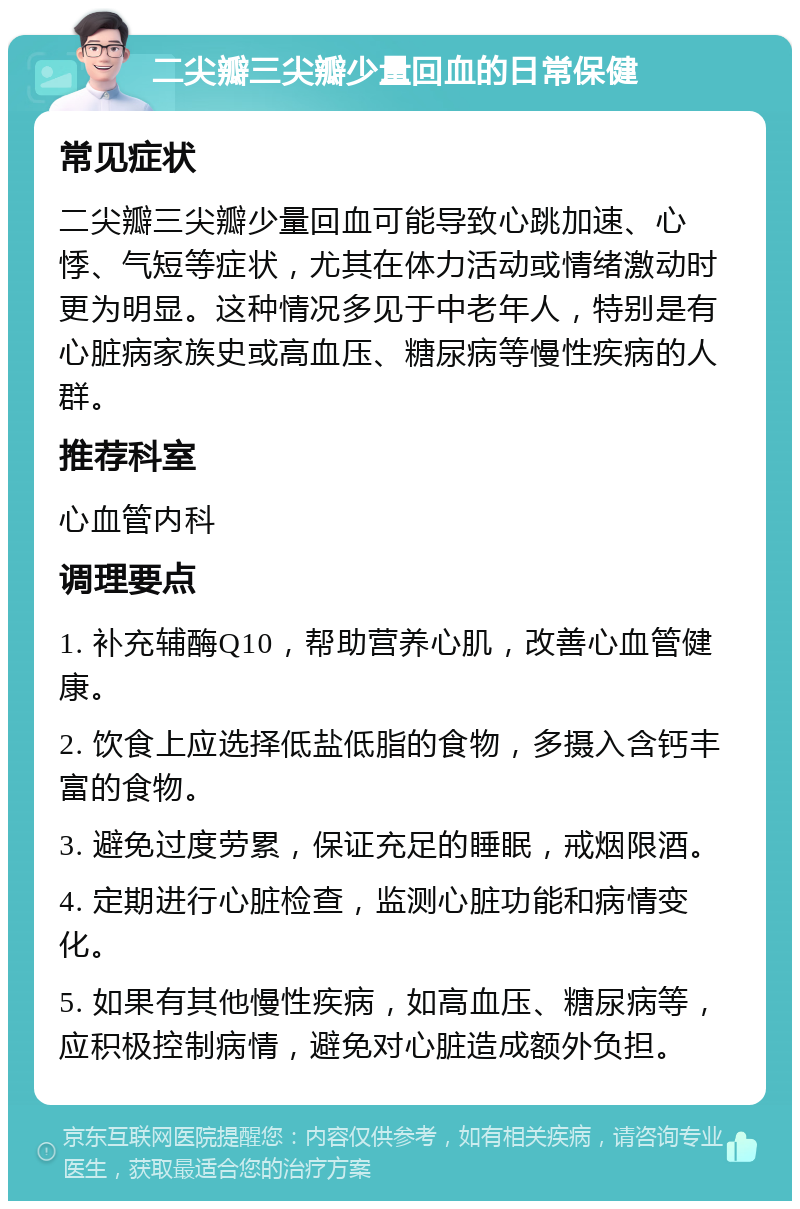 二尖瓣三尖瓣少量回血的日常保健 常见症状 二尖瓣三尖瓣少量回血可能导致心跳加速、心悸、气短等症状，尤其在体力活动或情绪激动时更为明显。这种情况多见于中老年人，特别是有心脏病家族史或高血压、糖尿病等慢性疾病的人群。 推荐科室 心血管内科 调理要点 1. 补充辅酶Q10，帮助营养心肌，改善心血管健康。 2. 饮食上应选择低盐低脂的食物，多摄入含钙丰富的食物。 3. 避免过度劳累，保证充足的睡眠，戒烟限酒。 4. 定期进行心脏检查，监测心脏功能和病情变化。 5. 如果有其他慢性疾病，如高血压、糖尿病等，应积极控制病情，避免对心脏造成额外负担。