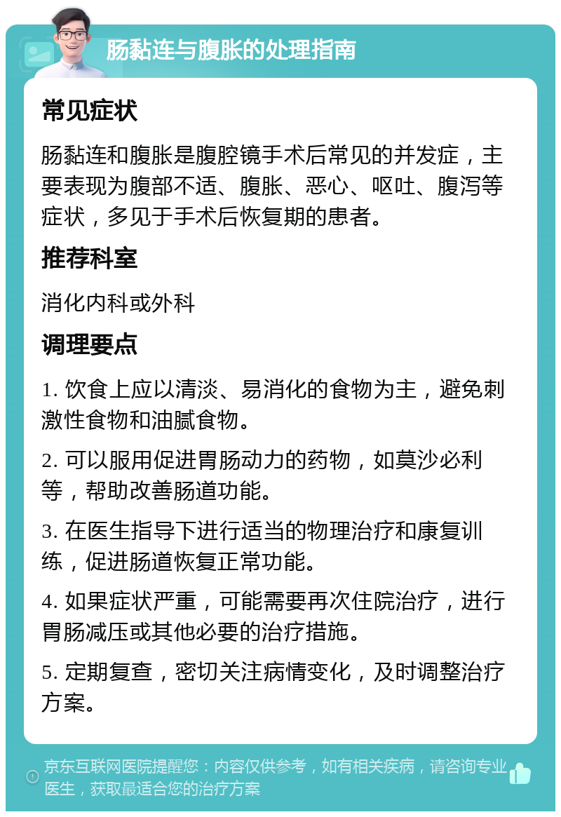 肠黏连与腹胀的处理指南 常见症状 肠黏连和腹胀是腹腔镜手术后常见的并发症，主要表现为腹部不适、腹胀、恶心、呕吐、腹泻等症状，多见于手术后恢复期的患者。 推荐科室 消化内科或外科 调理要点 1. 饮食上应以清淡、易消化的食物为主，避免刺激性食物和油腻食物。 2. 可以服用促进胃肠动力的药物，如莫沙必利等，帮助改善肠道功能。 3. 在医生指导下进行适当的物理治疗和康复训练，促进肠道恢复正常功能。 4. 如果症状严重，可能需要再次住院治疗，进行胃肠减压或其他必要的治疗措施。 5. 定期复查，密切关注病情变化，及时调整治疗方案。